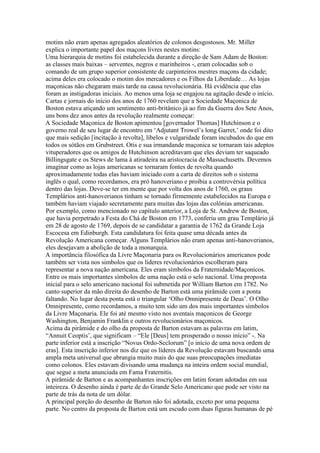 motins não eram apenas agregados aleatórios de colonos desgostosos. Mr. Miller
explica o importante papel dos maçons livres nestes motins:
Uma hierarquia de motins foi estabelecida durante a direção de Sam Adam de Boston:
as classes mais baixas – serventes, negros e marinheiros -, eram colocadas sob o
comando de um grupo superior consistente de carpinteiros mestres maçons da cidade;
acima deles era colocado o motim dos mercadores e os Filhos da Liberdade… As lojas
maçonicas não chegaram mais tarde na causa revolucionária. Há evidência que elas
foram as instigadoras iniciais. Ao menos uma loja se engajou na agitação desde o início.
Cartas e jornais do início dos anos de 1760 revelam que a Sociedade Maçonica de
Boston estava atiçando um sentimento anti-britânico já ao fim da Guerra dos Sete Anos,
uns bons dez anos antes da revolução realmente começar:
A Sociedade Maçonica de Boston apimentou [governador Thomas] Hutchinson e o
governo real de seu lugar de encontro em ‘Adjutant Trowel’s long Garret,’ onde foi dito
que mais sedição [íncitação à revolta], libelos e vulgaridade foram incubados do que em
todos os sótãos em Grubstreet. Otis e sua irmandande maçonica se tornaram tais adeptos
vituperadores que os amigos de Hutchinson acreditavam que eles deviam ter saqueado
Billingsgate e os Stews de lama à atiradeira na aristocracia de Massachusetts. Devemos
imaginar como as lojas americanas se tornaram fontes de revolta quando
aproximadamente todas elas haviam iniciado com a carta de direitos sob o sistema
inglês o qual, como recordamos, era pró hanoveriano e proibia a controvérsia política
dentro das lojas. Deve-se ter em mente que por volta dos anos de 1760, os graus
Templários anti-hanoverianos tinham se tornado firmemente estabelecidos na Europa e
também haviam viajado secretamente para muitas das lojas das colônias americanas.
Por exemplo, como mencionado no capítulo anterior, a Loja de St. Andrew de Boston,
que havia perpetrado a Festa do Chá de Boston em 1773, conferiu um grau Templário já
em 28 de agosto de 1769, depois de se candidatar a garantia de 1762 da Grande Loja
Escocesa em Edinburgh. Esta candidatura foi feita quase uma década antes da
Revolução Americana começar. Alguns Templários não eram apenas anti-hanoverianos,
eles desejavam a abolição de toda a monarquia.
A importância filosófica da Livre Maçonaria para os Revolucionários americanos pode
também ser vista nos simbolos que os líderes revolucionários escolheram para
representar a nova nação americana. Eles eram símbolos da Fraternidade/Maçonicos.
Entre os mais importantes símbolos de uma nação está o selo nacional. Uma proposta
inicial para o selo americano nacional foi submetida por William Barton em 1782. No
canto superior da mão direita do desenho de Barton está uma pirâmide com a ponta
faltando. No lugar desta ponta está o triangular ‘Olho Omnipresente de Deus’. O Olho
Omnipresente, como recordamos, a muito tem sido um dos mais importantes símbolos
da Livre Maçonaria. Ele foi até mesmo visto nos aventais maçonicos de George
Washington, Benjamin Franklin e outros revolucionários maçonicos.
Acima da pirâmide e do olho da proposta de Barton estavam as palavras em latim,
“Annuit Ceoptis’, que significam – “Ele [Deus] tem prosperado o nosso início” -. Na
parte inferior está a inscrição “Novus Ordo-Seclorum” [o início de uma nova ordem de
eras]. Esta inscrição inferior nos diz que os líderes da Revolução estavam buscando uma
ampla meta universal que abrangia muito mais do que suas preocupações imediatas
como colonos. Eles estavam divisando uma mudança na inteira ordem social mundial,
que segue a meta anunciada em Fama Fraternitis.
A pirâmide de Barton e as acompanhantes inscrições em latim foram adotadas em sua
inteireza. O desenho ainda é parte de do Grande Selo Americano que pode ser visto na
parte de trás da nota de um dólar.
A principal porção do desenho de Barton não foi adotada, exceto por uma pequena
parte. No centro da proposta de Barton está um escudo com duas figuras humanas de pé
 