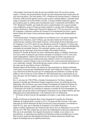 A Revolução Americana foi mais do que uma rebelião local. Ela envolveu muitas
nações. A França era um participante secreto da causa americana muito tempo antes do
real início da guerra. Tão cedo quanto 1767, o Ministro do Exterior francês, o Duque de
Choiseul, tinha enviado agentes secretos para avaliar a opinião pública e aprender quão
longe as sementes da revolta tinham crescido. A França também despachou agentes
provocadores para as colônias para secretamente atiçar o sentimento anti-britânico. Em
1767, Benjamin Franklin, que ainda não estava comprometido com a guerra armada
com a Inglaterra, acusou a França de tentar explodir os carvões entre a Bretanha e seus
sujeitos americanos. Depois que Choiseul foi deposto em 1770, seu successor, o Conde
de Vergennes, continuou a política de Choiseul e foi instrumental em trazer o apoio
aberto militar da França à causa americana depois que a Guerra pela Independência
começou.
* Interessantemente, Vergennes também era um Maçom Livre. Ele apoiou alguns dos
maçons livres franceses, como Voltaire, que estavam criando um fervente clima
intelectual que conduziu a Revolução Francesa. A Revolução Francesa derrubou o rei
de Vergennes, Luis XVI, dentro de uma década da morte de Vergennes. É irônico que
enquanto ele estava vivo, Vergennes tinha se oposto a todas as reformas profundamente
assentadas da sociedade francesa. Ele entretanto ajudou a criar o descontentamento
popular que fez tanto para tornar bem sucedida a Revolução Francesa.
Frederico O Grande da Prússia foi outro a abertamente apoiar os rebeldes americanos.
Ele estava entre os primeiros governantes europeus a reconhecer os EUA como uma
nação independente. Federico até mesmo foi mais longe ao fechar seus portos aos
mercenários hessianos que embarcavam para combater contra os revolucionários.
Exatamente o quanto Frederico estava envolvido com a causa americana pode nunca vir
a ser conhecido, contudo. Não há dúvida que muitos colonos se sentiam em débito com
ele como um de seus líderes morais e filosóficos.
Décadas depois da Revolução, um número de lojas maçonicas na América adotaram
vários graus escoceses que relatadamente haviam sido criados por Frederico. A primeira
Loja Americana do Rito Escocês que foi estabelecida em Charleston, Carolina do Sul,
publicou uma circular em 10 de outubro de 1802 declarando que a autorização de seu
mais alto grau veio de Frederico, que eles ainda viam como o chefe de todos os Maçons
Livres:
Em 1o. de maio de 1786 [5786], a Grande Constituição do 33o Grau, chamado o
Supremo Conselho dos Soberanos Grandes Inspetores Gerais, foi ratificado por Sua
Majestade o Rei da Prússia, que como Grande Comandante da Ordem do Príncipe do
Segredo Real, possuia o poder maçonico soberano sobre toda a maçonaria. Na nova
Constituição este Poder foi conferido ao Supremo Conselho de Nove Irmandades em
cada nação, que possui todas as prerrogativas maçonicas em seu próprio distrito que Sua
Majestade possui individualmente, e são Soberanos da Livre Maçonaria.
* Os Graus no Rito Escocês são agrupados em seções, e cada seção recebe um nome.
A
Ordem do Príncipe do Segredo Real é hoje chamada de Conselho dos Príncipes
Sublimes do Segredo Real e contém os 31o e 32o graus do Rito Escocês. Uma outra
indicação da inicial admiração do Rito Escocês por coisas prussianas é encontrada no
titulo do 21o. grau, que é chamado de Noaquita, ou Cavaleiro Prussiano.
Alguns eruditos argumentam que Frederico não estava ativo na Maçonaria Livre no fim
dos anos de 1700. Eles sentem que seu nome foi simplesmente usado para emprestar ao
Rito um ar de autoridade. Este argunto bem pode ser verdade, ou ao menos o ser
parcialmente. A importância do panfleto de Charleston reside na lealdade que o inicial
Rito Escocês americano abertamente proclamou às fontes maçonicas alemãs logo
depois da fundação da nova república americana.
 