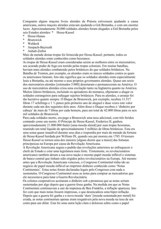 Conquanto alguns maçons livres alemães da Prússia estivessem ajudando a causa
americana, outros maçons alemães estavam ajudando a Grã Bretanha, e com um enorme
lucro. Aproximadamente 30.000 soldados alemães foram alugados a Grã Bretanha pelos
seis Estados alemães: * Hesse-Kassel
* Hesse-Hanau
* Brunswick
* Waldeck
* Anspach-Bayreuth
* Anhalt-Zerbst
Mais da metade destas tropas foi fornecida por Hesse-Kassel; portanto, todos os
soldados alemães eram conhecidos como hessianos.
As tropas de Hesse-Kassel eram consideradas serem as melhores entre os mercenários;
seu acurado poder de fogo era temido pelas tropas coloniais. Em muitas batalhas,
haviam mais alemães combatendo pelos britânicos do que soldados britânicos. Na
Batalha de Trenton, por exemplo, os alemães eram os únicos soldados contra os quais
os americanos lutaram. Isto não significa que os soldados alemães eram especialmente
leais a Bretanha, ou até mesmo a seus próprios governantes alemães. Quase um sexto
dos mercenários alemães [estimados 5.000] desertaram e permaneceram na América. O
uso de mercenários alemães criou uma excitação tanto na Inglaterra quanto na América.
Muitos líderes britânicos, incluindo os apoiadores do monarca, objetaram a alugar os
soldados estrangeiros para subjugar sujeitos britânicos. Para os alemães, o arranjo foi
tão lucrativo quanto sempre. O Duque de Brunswick, por exemplo, recebeu 11.517
libras 17 schillings e 1 ½ pence pelo primeiro ano de aluguel e duas vezes este valor
durante cada um dos seguintes dois anos. Além disso o Duque recebeu o ‘dinheiro por
cabeça’ de mais de 7 libras por cada homem, para um total de 42.000 libras para os seis
mil soldados de Brunswick.
Para cada soldados morto, era pago a Brunswick uma taxa adicional, com três feridos
contando como um morto. O Príncipe de Hesse-Kassel, Frederico II, ganhou
aproximadamente 21.000.000 thaler [uma moeda alemã] por suas tropas hessianas,
reunindo um total líquido de aproximadamente 5 milhões de libras britânicas. Esta era
uma soma quase inaudível durante seus dias e respondia por mais de metade da fortuna
de Hesse-Kassel herdada por William IX, quando seu pai morreu em 1785. O tesouro
Hesse-Kassel se tornou uma dos maiores [alguns dizem que a maior] das fortunas
principescas na Europa por causa da Revolução Americana.
A Revolução Americana seguiu o padrão das revoluções anteriores ao enfraquecer o
chefe de Estado e criar uma legislatura mais forte. Tristemente, os revolucionários
americanos também deram a sua nova nação o mesmo papel moeda inflável e sistemas
de banco central que tinham sido erigidos pelos revolucionários na Europa. Até mesmo
antes que a Revolução Americana vencesse, o Congresso Continental tinha ido ao
negócio do papel moeda inflável ao imprimir dinheiro conhecido como ‘Notas
Continentais’. Estas notas foram declaradas legais pelo Congresso com nada a
sustentalas. O Congresso Continental usou as notas para comprar as mercadorias que
ele necessitava para lutar a Guerra Revolucinária.
Os colonos cooperativos aceitaram o dinheiro sob a promessa que as notas seriam
sustentadas por algo depois que a guerra fosse ganha. Na medida em que as Notas
Continentais continuavam a sair da imprensa de Ben Franklin, a inflação apareceu. Isto
fez com que mais notas fossem impressas, o que desencadeou uma hiper-inflação.
Depois que a guerra foi ganha e a nova moeda ‘dura’ [moeda sustentada por metal] foi
criada, as notas continentais apenas eram resgatáveis pela nova moeda na taxa de um
cento para um dólar. Esta foi uma outra lição clara e dolorosa sobre como o papel
 