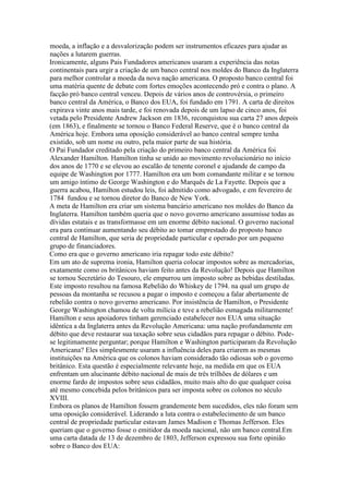 moeda, a inflação e a desvalorização podem ser instrumentos eficazes para ajudar as
nações a lutarem guerras.
Ironicamente, alguns Pais Fundadores americanos usaram a experiência das notas
continentais para urgir a criação de um banco central nos moldes do Banco da Inglaterra
para melhor controlar a moeda da nova nação americana. O proposto banco central foi
uma matéria quente de debate com fortes emoções acontecendo pró e contra o plano. A
facção pró banco central venceu. Depois de vários anos de controvérsia, o primeiro
banco central da América, o Banco dos EUA, foi fundado em 1791. A carta de direitos
expirava vinte anos mais tarde, e foi renovada depois de um lapso de cinco anos, foi
vetada pelo Presidente Andrew Jackson em 1836, reconquistou sua carta 27 anos depois
(em 1863), e finalmente se tornou o Banco Federal Reserve, que é o banco central da
América hoje. Embora uma oposição considerável ao banco central sempre tenha
existido, sob um nome ou outro, pela maior parte de sua história.
O Pai Fundador creditado pela criação do primeiro banco central da América foi
Alexander Hamilton. Hamilton tinha se unido ao movimento revolucionário no início
dos anos de 1770 e se elevou ao escalão de tenente coronel e ajudande de campo da
equipe de Washington por 1777. Hamilton era um bom comandante militar e se tornou
um amigo íntimo de George Washington e do Marquês de La Fayette. Depois que a
guerra acabou, Hamilton estudou leis, foi admitido como advogado, e em fevereiro de
1784 fundou e se tornou diretor do Banco de New York.
A meta de Hamilton era criar um sistema bancário americano nos moldes do Banco da
Inglaterra. Hamilton também queria que o novo governo americano assumisse todas as
dívidas estatais e as transformasse em um enorme débito nacional. O governo nacional
era para continuar aumentando seu débito ao tomar emprestado do proposto banco
central de Hamilton, que seria de propriedade particular e operado por um pequeno
grupo de financiadores.
Como era que o governo americano iria repagar todo este débito?
Em um ato de suprema ironia, Hamilton queria colocar impostos sobre as mercadorias,
exatamente como os britânicos haviam feito antes da Revolução! Depois que Hamilton
se tornou Secretário do Tesouro, ele empurrou um imposto sobre as bebidas destiladas.
Este imposto resultou na famosa Rebelião do Whiskey de 1794. na qual um grupo de
pessoas da montanha se recusou a pagar o imposto e começou a falar abertamente de
rebelião contra o novo governo americano. Por insistência de Hamilton, o Presidente
George Washington chamou de volta milícia e teve a rebelião esmagada militarmente!
Hamilton e seus apoiadores tinham gerenciado estabelecer nos EUA uma situação
idêntica a da Inglaterra antes da Revolução Americana: uma nação profundamente em
débito que deve restaurar sua taxação sobre seus cidadãos para repagar o débito. Pode-
se legitimamente perguntar; porque Hamilton e Washington participaram da Revolução
Americana? Eles simplesmente usaram a influência deles para criarem as mesmas
instituições na América que os colonos haviam considerado tão odiosas sob o governo
britânico. Esta questão é especialmente relevante hoje, na medida em que os EUA
enfrentam um alucinante débito nacional de mais de três trilhões de dólares e um
enorme fardo de impostos sobre seus cidadãos, muito mais alto do que qualquer coisa
até mesmo concebida pelos britânicos para ser imposta sobre os colonos no século
XVIII.
Embora os planos de Hamilton fossem grandemente bem sucedidos, eles não foram sem
uma oposição considerável. Liderando a luta contra o estabelecimento de um banco
central de propriedade particular estavam James Madison e Thomas Jefferson. Eles
queriam que o governo fosse o emitidor da moeda nacional, não um banco central.Em
uma carta datada de 13 de dezembro de 1803, Jefferson expressou sua forte opinião
sobre o Banco dos EUA:
 