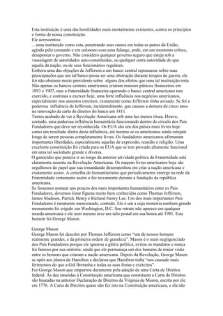 Esta instituição é uma das hostilidades mais mortalmente existentes, contra os princípios
e forma de nossa constituição.
Ele acrescentou:
…uma instituição como esta, penetrando seus ramos em todas as partes da União,
agindo pelo comando e em uníssono com uma falange, pode, em um momento crítico,
desapontar o governo. Não considero qualquer governo seguro que esteja sob a
vassalagem de autoridades auto-constituidas, ou qualquer outra autoridade do que
aquela da nação, ou de seus funcionários regulares.
Embora uma das objeções de Jefferson a um banco central repousasse sobre suas
preocupações que um tal banco possa ser uma obstrução durante tempos de guerra, ele
foi não obstante muito previdente sobre alguns dos efeitos que uma tal instituição teria.
Não apenas os bancos centrais americanos criaram maiores pânicos financeiros em
1893 e 1907, mas a fraternidade financeira operando o banco central americano tem
exercido, e continua a exercer hoje, uma forte influência nos negócios americanos,
especialmente nos assuntos externos, exatamente como Jefferson tinha avisado. Se foi a
poderosa influência de Jefferson, incidentalmente, que causou a demora de cinco anos
na renovação da carta de direitos do banco em 1811.
Temos acabado de ver a Revolução Americana sob uma luz menos rósea. Houve,
contudo, uma poderosa influência humanitária funcionando dentro do círculo dos Pais
Fundadores que deve ser reconhecida. Os EUA são um dos países mais livres hoje
como um resultado direto desta influência, até mesmo se os americanos ainda estejam
longe de serem pessoas completamente livres. Os fundadores americanos afirmaram
importantes liberdades, especialmente aquelas de expressão, reunião e religião. Uma
excelente constituição foi criada para os EUA que se tem provado altamente funcional
em uma tal sociedade grande e diversa.
O genocídio que parecia ir ao longo da anterior atividade política da Fraternidade está
claramente ausente na Revolução Americana. Os maçons livres americanos hoje são
orgulhosos do papel que sua irmandande desempenhou em criar a nação americana e
exatamente assim. A centelha do humanitarismo que periodicamente emerge na rede da
Fraternidade certamente assim o fez novamente durante a fundação da república
americana.
Se fossemos nomear uns poucos dos mais importantes humanitários entre os Pais
Fundadores, devemos listar figuras muito bem conhecidas como Thomas Jefferson,
James Madison, Patrick Henry e Richard Henry Lee. Um dos mais importantes Pais
Fundadores é raramente mencionado, contudo. Ele é um a cuja memória nenhum grande
monumento foi erigido em Washington, D.C. Seu retrato não aparece em qualquer
moeda americana e ele nem mesmo teve um selo postal em sua honra até 1981. Este
homem foi George Mason.
George Mason
George Mason foi descrito por Thomas Jefferson como “um de nossos homens
realmente grandes, e da primeira ordem de grandeza”. Mason é o mais negligenciado
dos Pais Fundadores porque ele ignorou a glória política, evitou os mandatos e nunca
foi famoso por sua oratória; ainda que ele permaneça um dos homens de maior visão
entre os homens que criaram a nação americana. Depois da Revolução, George Mason
se opôs aos planos de Hamilton e declarou que Hamilton tinha “nos causado mais
ferimentos do que a Grã Bretanha e todas as suas frotas e exércitos”.
Foi George Mason que empurrou duramente pela adoção de uma Carta de Direitos
federal. As dez emendas á Constituição americana que constituem a Carta de Direitos
são baseadas na anterior Declaração de Direitos da Virginia de Mason, escrita por ele
em 1776. A Carta de Direitos quase não fez isto na Constituição americana, e ela não
 