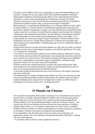 teria feito assim se Mason não tivesse se engajado em uma acalorada batalha por sua
inclusão. A despeito de sua má saúde crônica, Mason publicou panfletos influentes
denunciando a proposta constituição porque faltava a ela a especificação dos direitos
individuais. A maioria dos rascunhadores da Constituição, incluindo Alexander
Hamilton, declarou que uma Carta de Direitos era desnecessária devido ao equilíbrio e
limitação dos poderes imposto sobre o governo feceral pela Constituição.
Mason persistiu e foi apoiado por Richard Henry Lee e Thomas Jefferson. Com o apoio
de James Madison, a Carta de Direitos foi finalmente empurrada para ratificação nas
horas finais. Quando consideramos o quanto o governo federal tem crescido desde então
e quão crucial tem se tornado a Carta de Direitos, podemos apreciar quem foi realmente
o homem de visão chamado George Mason. Sua previdência e humanitarismo também
eram manifestados em suas tentativas de completamente abolir a escravidão. A um
tempo quando até mesmo seus amigos George Washington e Thomas Jefferson eram
proprietários de escravos, George Mason denunciou o comércio da escravidão como
‘uma desgraça para a humanidade’ e trabalhou para que isto fosse considerado ilegal em
todos os Estados.
George Mason não teve sucesso nesta busca durante sua vida, mas seu sonho se tornaria
verdade em menos de um século depois, quando a escravidão foi abolida nos EUA pela
13 a. Emenda da Constituição.
* La Fayette e uns poucos outros maçons livres também merecem crédito pelo sucesso
do movimento anti-escravidão. Eles pertenciam a uma organização maçonica conhecida
como ‘Societe des Amis des Noirs’ (Sociedade de Amigos dos Negros) que trabalhava
para trazer a emancipação universal dos negros. Infelizmente, o arianismo ainda
permanecia muito vivo em outros ramos da Fraternidade.
Embora a maioria das crianças americanas escolares não tenha ouvido muito sobre
George Mason em suas lições de história ou tenha seu retrato pendurado nas salas de
aula, ele foi um dos grandes herois da liberdade humana.
A renovada centelha de humanitarismo que se elevou durante a Revolução Americana
logo seria sombreada.
O estabelecimento do sistema do papel moeda inflável nos EUA foi uma pista que algo
estava pessimamente perdido na rede da Fraternidade. Na medida em que revoluções
similares lideradas pelos maçons livres irrompiam pelo mundo, os velhos horrores
reemergiram. Um desses horrores foi o calculado genocídio.
29
O Mundo em Chamas
Um importante sub-produto da Revolução Americana foi o redesenhamento de como as
pessoas viam a revolução. Quando Benjamin Franklin esteve na França para ganhar
apoio militar para a causa americana, ele se engajou em uma intensa campanha de
relações públicas. Ele vigorosamente promulgou a ideia da ‘revolução virtuosa’ – um
conceito que já havia encontrado um favor crescente nas lojas maçonicas. O público
naquele tempo tendia a ver a revolução violenta como um crime contra a sociedade.
Franklin foi bem sucedido em mudar esta percepção ao encorajar as pessoas a aceitarem
as revoluções violentas como passos no progresso da humanidade.
Os revolucionários não deveriam mais serem mal vistos como criminosos, ele
argumentou, porque eles eram idealistas corretamente buscando a liberdade e a justiça.
Um novo moto apareceu:
‘ A revolução contra a tirania é o mais sagrado dos deveres.’
 