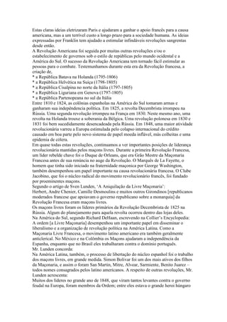 Estas claras ideias eletrizaram Paris e ajudaram a ganhar o apoio francês para a causa
americana, mas a um terrível custo a longo prazo para a sociedade humana. As ideias
expressadas por Franklin tem ajudado a estimular infindáveis revoluções sangrentas
desde então.
A Revolução Americana foi seguida por muitas outras revoluções e/ou o
estabelecimento de governos sob o estilo de repúblicas pelo mundo ocidental e a
América do Sul. O sucesso da Revolução Americana tem tornado fácil estimular as
pessoas para o combate. Testemunhamos durante esta era da Revolução francesa, a
criação de,
* a República Batava na Holanda (1795-1806)
* a República Helvética na Suiça (1798-1805)
* a República Cisalpina no norte da Itália (1797-1805)
* a República Liguriana em Genova (1797-1805)
* a República Partenopeana no sul da Itália
Entre 1810 e 1824, as colônias espanholas na América do Sul tomaram armas e
ganharam sua indepêndencia política. Em 1825, a revolta Decembrista irrompeu na
Rússia. Uma segunda revolução irrompeu na França em 1830. Neste mesmo ano, uma
revolta na Holanda trouxe a soberania da Bélgica. Uma revolução polonesa em 1830 e
1831 foi bem sucedidamente desencadeada pela Rússia. Em 1848, uma maior atividade
revolucionária varreu a Europa estimulada pelo colapso internacional do crédito
causado em boa parte pelo novo sistema de papel moeda inflável, más colheitas e uma
epidemia de cólera.
Em quase todas estas revoluções, continuamos a ver importantes posições de liderança
revolucionária mantidas pelos maçons livres. Durante a primeira Revolução Francesa,
um líder rebelde chave foi o Duque de Orleans, que era Grão Mestre da Maçonaria
Francesa antes de sua renúncia no auge da Revolução. O Marquês de La Fayette, o
homem que tinha sido iniciado na fraternidade maçonica por George Washington,
também desempenhou um papel importante na causa revolucionária francesa. O Clube
Jacobino, que foi o núcleo radical do movimento revolucionário francês, foi fundado
por proeminentes maçons.
Segundo o artigo de Sven Lunden, ‘A Aniquilação da Livre Maçonaria’:
Herbert, Andre Chenier, Camille Desmoulins e muitos outros Girondinos [republicanos
moderados francese que apoiavam o governo republicano sobre a monarquia] da
Revolução Francesa eram maçons livres.
Os maçons livres foram os líderes primários da Revolução Decembrista de 1825 na
Rússia. Algum do planejamento para aquela revolta ocorreu dentro das lojas deles.
Na América do Sul, segundo Richard DeHaan, escrevendo na Collier’s Encyclopedia:
A ordem [a Livre Maçonaria] desempenhou um importante papel em disseminar o
liberalismo e a organização de revolução política na América Latina. Como a
Maçonaria Livre Francesa, o movimento latino americano era também geralmente
anticlerical. No México e na Colômbia os Maçons ajudaram a independência da
Espanha, enquanto que no Brasil eles trabalharam contra o domínio português.
Mr. Lunden concorda:
Na América Latina, também, o processo de libertação do núcleo espanhol foi o trabalho
dos maçons livres, em grande medida. Simon Bolivar foi um dos mais ativos dos filhos
da Maçonaria, e assim o foram San Martin, Mitre, Alvear, Sarmiente, Benito Juarez –
todos nomes consagrados pelos latino americanos. A respeito de outras revoluções, Mr.
Lunden acrescenta:
Muitos dos líderes no grande ano de 1848, que viram tantos levantes contra o governo
feudal na Europa, foram membros da Ordem; entre eles estava o grande heroi húngaro
 