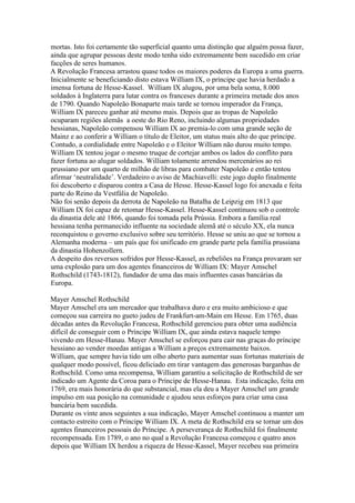 mortas. Isto foi certamente tão superficial quanto uma distinção que alguém possa fazer,
ainda que agrupar pessoas deste modo tenha sido extremamente bem sucedido em criar
facções de seres humanos.
A Revolução Francesa arrastou quase todos os maiores poderes da Europa a uma guerra.
Inicialmente se beneficiando disto estava William IX, o príncipe que havia herdado a
imensa fortuna de Hesse-Kassel. William IX alugou, por uma bela soma, 8.000
soldados à Inglaterra para lutar contra os franceses durante a primeira metade dos anos
de 1790. Quando Napoleão Bonaparte mais tarde se tornou imperador da França,
William IX pareceu ganhar até mesmo mais. Depois que as tropas de Napoleão
ocuparam regiões alemãs a oeste do Rio Reno, incluindo algumas propriedades
hessianas, Napoleão compensou William IX ao premia-lo com uma grande seção de
Mainz e ao conferir a William o título de Eleitor, um status mais alto do que príncipe.
Contudo, a cordialidade entre Napoleão e o Eleitor William não durou muito tempo.
William IX tentou jogar o mesmo truque de cortejar ambos os lados do conflito para
fazer fortuna ao alugar soldados. William tolamente arrendou mercenários ao rei
prussiano por um quarto de milhão de libras para combater Napoleão e então tentou
afirmar ‘neutralidade’. Verdadeiro o aviso de Machiavelli: este jogo duplo finalmente
foi descoberto e disparou contra a Casa de Hesse. Hesse-Kassel logo foi anexada e feita
parte do Reino da Vestfália de Napoleão.
Não foi senão depois da derrota de Napoleão na Batalha de Leipzig em 1813 que
William IX foi capaz de retomar Hesse-Kassel. Hesse-Kassel continuou sob o controle
da dinastia dele até 1866, quando foi tomada pela Prússia. Embora a família real
hessiana tenha permanecido influente na sociedade alemã até o século XX, ela nunca
reconquistou o governo exclusivo sobre seu território. Hesse se uniu ao que se tornou a
Alemanha moderna – um país que foi unificado em grande parte pela família prussiana
da dinastia Hohenzollern.
A despeito dos reversos sofridos por Hesse-Kassel, as rebeliões na França provaram ser
uma explosão para um dos agentes financeiros de William IX: Mayer Amschel
Rothschild (1743-1812), fundador de uma das mais influentes casas bancárias da
Europa.
Mayer Amschel Rothschild
Mayer Amschel era um mercador que trabalhava duro e era muito ambicioso e que
começou sua carreira no gueto judeu de Frankfurt-am-Main em Hesse. Em 1765, duas
décadas antes da Revolução Francesa, Rothschild gerenciou para obter uma audiência
difícil de conseguir com o Príncipe William IX, que ainda estava naquele tempo
vivendo em Hesse-Hanau. Mayer Amschel se esforçou para cair nas graças do príncipe
hessiano ao vender moedas antigas a William a preços extremamente baixos.
William, que sempre havia tido um olho aberto para aumentar suas fortunas materiais de
qualquer modo possível, ficou deliciado em tirar vantagem das generosas barganhas de
Rothschild. Como uma recompensa, William garantiu a solicitação de Rothschild de ser
indicado um Agente da Coroa para o Príncipe de Hesse-Hanau. Esta indicação, feita em
1769, era mais honorária do que substancial, mas ela deu a Mayer Amschel um grande
impulso em sua posição na comunidade e ajudou seus esforços para criar uma casa
bancária bem sucedida.
Durante os vinte anos seguintes a sua indicação, Mayer Amschel continuou a manter um
contacto estreito com o Príncipe William IX. A meta de Rothschild era se tornar um dos
agentes financeiros pessoais do Príncipe. A perseverança de Rothschild foi finalmente
recompensada. Em 1789, o ano no qual a Revolução Francesa começou e quatro anos
depois que William IX herdou a riqueza de Hesse-Kassel, Mayer recebeu sua primeira
 