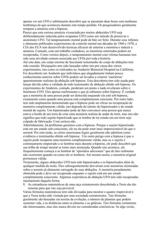 apenas ver um UFO e subitamente descobrir que se passaram duas horas sem nenhuma
lembrança do que aconteceu durante este tempo perdido. Os pesquisadores geralmente
rompem a amnésia com a hipnose.
Parece que esta curiosa amnésia vivenciada por muitos abduzidos UFO seja
deliberadamente induzida pelos ocupantes UFO como um método de preservar o
anonimato UFO. Tal tamponamento mental pode de fato ser feito. Durante seus infames
e altamente publicados experimentos de controle mental nas décadas de 1960 e 1970, a
CIA dos EUA tem desenvolvido técnicas eficazes de enterrar a memória e induzir a
amnésia. Contudo, com um trabalho cuidadoso, as memórias enterradas podem ser
recuperadas. Como vermos depois, o tamponamento mental com vítimas humanas tem
sido uma atividade comum associada aos UFOs por toda a história.
Até esta data, um corpo enorme de fascinante testemunho do corpo de abduções tem
sido reunido. Dissipações tem sido lançadas sobre isto por causa dos vários
experimentos, tais como os realizados no Anaheim Memorial Hospital na Califórnia.
Foi descoberto em Anaheim que indivíduos que alegadamente tinham pouco
conhecimento anterior sobre UFOs podem ser levados a criarem ‘memórias’
aparentemente realistas da abdução sob hipnose. Esta descoberta tem sido usada para
lançar dúvida sobre a validade de todo testemunho de abdução obtido sob hipnose. Os
experimentos de Anaheim, contudo, perderam um ponto e nada revelaram sobre o
fenômeno UFO. Eles apenas reafirmaram o que já sabíamos sobre hipnose. É verdade
que a memória de uma pessoa pode ser distocida enquando ela está sob hipnose,
exatamente como quando uma pessoa está completamente conciente. Por outro lado,
tem sido amplamente demonstrado que a hipnose pode ser eficaz na recuperação de
memória completamente válida; isto depende do talento do hipnotizador e do estado
mental do sujeito. Um hipnotizador pode de fato convencer uma pessoa que nunca
esteve a bordo de um trem de criar uma memória realista de andar de trem, mas isto não
significa que todo sujeito hipnotizado que se lembre de ter estado em um trem seja
culpado de fabricação. Com certeza não.
Admitidamente, há problemas genuínos com a hipnose. Porque o sujeito hipnotizado
está em um estado sub-consciente, ele ou ela pode estar mais impressionável do que o
normal. Por esta razão, as côrtes americanas legais geralmente não admitem como
evidência o testemunho obtido sob hipnose. Um outro perigo com a hipnose é que o
sujeito pode recuperar uma memória completamente válida, mas se o sujeito é
continuamente empurrado a se lembrar mais durante a hipnose, ele pode descobrir que
sua trilha de tempo mental se torne mais misturada. Quando isto acontece, ele
frequentemente começa a se lembrar de ‘episódios adicionais” que de fato realmente
não ocorreram quando ou como ele se lembrou. Até mesmo assim, a memória original
permenece válida.
Tristemente, alguns abduzidos UFO tem sido hipnotizados e re-hipnotizados além de
qualquer medida da razão. Eles subsequentemente desvariam com memórias misturadas
sobre o assunto já altamente carregado de suas abduções. A memória pesadamente
obstruída pode e deve ser recuperada enquanto o sujeito está em um estado
completamente consciente. Algumas experiência de abdução UFO tem sido recuperadas
injustamente daquela forma.
9. As estranhezas matemáticas de uma raça extraterrestre descobrindo a Terra são tão
remotas para que isto seja provável.
Várias fórmulas matemáticas tem sido divisadas para mostrar o quanto improvável é
que a Terra tenha sido visitada por uma sociedade extraterrestre. Tais fórmulas
geralmente são baseadas em teorias da evolução, o número de planetas que podem
sustentar vida, e as distâncias entre os planetas e as galáxias. Tais fórmulas certamente
são interessantes, mas elas nunca devem ser consideradas conclusivas. Se algo existe,
 
