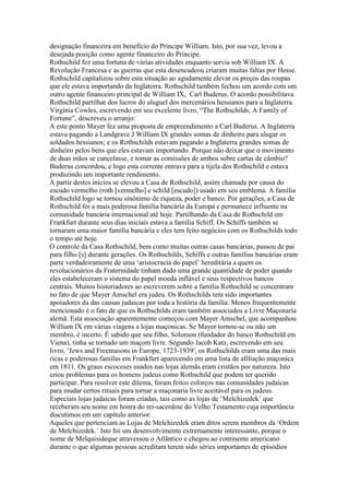 designação financeira em benefício do Príncipe William. Isto, por sua vez, levou a
desejada posição como agente financeiro do Príncipe.
Rothschild fez uma fortuna de várias atividades enquanto servia sob William IX. A
Revolução Francesa e as guerras que esta desencadeou criaram muitas faltas por Hesse.
Rothschild capitalizou sobre esta situação ao agudamente elevar os preços das roupas
que ele estava importando da Inglaterra. Rothschild também fechou um acordo com um
outro agente financeiro principal de William IX, Carl Buderus. O acordo possibilitava
Rothschild partilhar dos lucros do aluguel dos mercenários hessianos para a Inglaterra.
Virginia Cowles, escrevendo em seu excelente livro, “The Rothschilds, A Family of
Fortune”, descreveu o arranjo:
A este ponto Mayer fez uma proposta de empreendimento a Carl Buderus. A Inglaterra
estava pagando a Landgrave J William IX grandes somas de dinheiro para alugar os
soldados hessianos; e os Rothschilds estavam pagando a Inglaterra grandes somas de
dinheiro pelos bens que eles estavam importando. Porque não deixar que o movimento
de duas mãos se cancelasse, e tomar as comissões de ambos sobre cartas de câmbio?
Buderus concordou, e logo esta corrente entrava para a tijela dos Rothschild e estava
produzindo um importante rendimento.
A partir destes inícios se elevou a Casa de Rothschild, assim chamada por causa do
escudo vermelho (roth [vermelho] e schild [escudo]) usado em seu emblema. A família
Rothschild logo se tornou sinônimo de riqueza, poder e banco. Por gerações, a Casa de
Rothschild foi a mais poderosa família bancária da Europa e permanece influente na
comunidade bancária internacional até hoje. Partilhando da Casa de Rothschild em
Frankfurt durante seus dias iniciais estava a família Schiff. Os Schiffs também se
tornaram uma maior família bancária e eles tem feito negócios com os Rothschilds todo
o tempo até hoje.
O controle da Casa Rothschild, bem como muitas outras casas bancárias, passou de pai
para filho [s] durante gerações. Os Rothschilds, Schiffs e outras famílias bancárias eram
parte verdadeiramente de uma ‘aristocracia do papel’ hereditária a quem os
revolucionários da Fraternidade tinham dado uma grande quantidade de poder quando
eles estabeleceram o sistema do papel moeda inflável e seus respectivos bancos
centrais. Muitos historiadores ao escreverem sobre a família Rothschild se concentram
no fato de que Mayer Amschel era judeu. Os Rothschilds tem sido importantes
apoiadores da das causas judaicas por toda a história da família. Menos frequentemente
mencionado é o fato de que os Rothschilds eram também associados a Livre Maçonaria
alemã. Esta associação aparentemente começou com Mayer Amschel, que acompanhou
William IX em várias viagens a lojas maçonicas. Se Mayer tornou-se ou não um
membro, é incerto. É sabido que seu filho, Solomon (fundador do banco Rothschild em
Viena), tinha se tornado um maçom livre. Segundo Jacob Katz, escrevendo em seu
livro, ‘Jews and Freemasons in Europe, 1723-1939′, os Rothschilds eram uma das mais
ricas e poderosas famílas em Frankfurt aparecendo em uma lista de afiliação maçonica
em 1811. Os graus escoceses usados nas lojas alemãs eram cristãos por natureza. Isto
criou problemas para os homens judeus como Rothschild que podem ter querido
participar. Para resolver este dilema, foram feitos esforços nas comunidades judaicas
para mudar certos rituais para tornar a maçonaria livre aceitável para os judeus.
Especiais lojas judaicas foram criadas, tais como as lojas de ‘Melchizedek’ que
receberam seu nome em honra do rei-sacerdote do Velho Testamento cuja importância
discutimos em um capítulo anterior.
Aqueles que pertenciam as Lojas de Melchizedek eram ditos serem membros da ‘Ordem
de Melchizedek.´ Isto foi um desenvolvimento extremamente interessante, porque o
nome de Melquisideque atravessou o Atlântico e chegou ao continente americano
durante o que algumas pessoas acreditam terem sido séries importantes de episódios
 