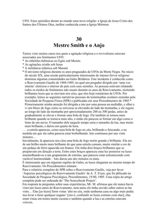 UFO. Estes episódios deram ao mundo uma nova religião: a Igreja de Jesus Cristo dos
Santos dos Últimos Dias, melhor conhecida como a Igreja Mórmon.
30
Mestre Smith e o Anjo
Temos visto muitos casos nos quais a agitação religiosa e o revivalismo estavam
associados aos fenômenos UFO:
* As rebeliões hebraicas no Egito sob Moisés
* As agitações cristãs sob Jesus
* A militância islâmica sob Maomé
* O ativismo religioso durante os anos pragueados de UFOs da Morte Negra. No início
do século XX, uma sessão particularmente interessante de intenso fervor religioso
dominou algumas comunidades na Gales Britânica. Este incidente é conhecido como
o Reavivamento Gaulês de 1904-1905, no qual um pregador dirigido por ‘uma voz
interna’ eletrizou o interior do país com seus sermões. As pessoas estavam relatando
todos os modos de fenômenos não usuais durante os anos de Reavivamento, incluindo
brilhantes luzes que se moviam nos céus, que eles hoje rotulariam de UFOs. Por
exemplo, lemos as seguintes narrativas pessoais de testemunhas oculares reunidas pela
Sociedade de Pesquisa Física (SPR) e publicadas em seus Procedimentos de 1905:*
Primeiramente minha atenção foi dirigida a isto por uma pessoa na multidão, e olhei e
vi um bloco de fogo como se estivesse se elevando do lado da montanha, e ele seguiu
ao longo do lado da montanha por aproximadamente 200 ou 300 jardas, antes de
gradualmente se elevar e formar uma bola de fogo. Ele também se tornou mais
brilhante quando se tornava mais alto, e então ele pareceu se formar em algo como o
leme de um navio. O tamanho dele naquele tempo seria o tamanho da lua, mas muito
mais brilhante, e durou um quarto de hora.
. . . a estrela apareceu, como uma bola de fogo no céu, brilhando e faiscando, e na
medida em que ela subia parecia estar borbulhando. Isto continuou por uns vinte
minutos…
Inicialmente, lá apareceu nos céus uma bola de fogo muito grande e brilhante. Ela era
de um brilho muito mais brilhante do que uma estrela comum, muito similar a cor de
um pedaço de ferro aquecido em branco. Ela tinha dois braços brilhantes que se
projetavam em direção a terra. Entre estes braços apareceu uma luz posterior ou luzes
assemelhando-se a um grupamento de estrelas, que pareceu estar estremecendo com
variável luminosidade – Isto durou uns dez minutos os mais.
É interessante que em algumas regiões de Gales, as luzes chegaram ao mesmo tempo do
Reavivamento. Os Procedimentos relatam:
Para o relatório completo do SPR sobre o Reavivamento Gaulês, veja por favor
‘Aspectos psicológicos do Reavivamento Gaulês’ de A. T. Fryer, que foi pblicado na
Sociedade de Pesquisa Psicológica, Procedimentos, 19:80, 1905. Uma cópia do artigo
completo pode ser ordenada do ‘The Sourcebook Project’.
Em resposta às perguntas sobre suas experiências, Mr. M. afirmou que ele nunca havia
visto tais luzes antes do Reavivamento, nem antes ele tinha ouvido sobre outros te-las
visto… Elas [as luzes] form vistas ‘alto no céu, onde nenhuma casa ou algo mais podia
nos levar a fazer qualquer engano’ [isto é, confundir as luzes comuns com elas]; elas
eram vistas em noites muito escuras e também quando a lua e as estrelas estavam
visíveis.
 