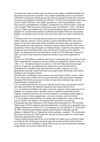 As luzes foram vistas ao menos uma vez perto de uma capela, e também deixando uma
área onde um proeminente pregador vivia, portanto apontando para um envolvimento
UFO direto com algumas destas pessoas que foram as responsáveis pelo Reavivamento:
Aconteceu de alcançarmos Llanfair por volta de 9:15 P.M. Era um anoitecer muito mais
escuro e úmido. Próximo a uma capela, que pode ser vista de uma distância, vimos
bolas de luzes, profundamente vermelhas, ascendendo de um lado da capela, o lado que
está no campo. Nada havia neste campo para causar este fenômeno – isto é, não havia
casas etc. Depois que andamos até e da estrada principal por quase duas horas sem ver
qualquer luz, exceto de uma distância na direção de Llanbedr. Desta vez ela apareceu
brilhante, ascendendo alto no céu por entre as árvores onde vive o bem conhecido Rev.
C. E.
A distância entre nós e a luz que apareceu desta vez era de aproximadamente uma
milha. Então por volta de 11 horas, quando o serviço realizado por Mrs. Jones estava
prestes a se encerrar, duas bolas de luz ascenderam do mesmo lugar e de aparência
similar aquelas que vimos primeiro. Em poucos minutos depois que Mrs. Jones estava
passando por nós em sua carruagem, na estrada principal, e dentro de uma jarda de nós,
lá apareceu uma luz brilhante duas vezes, tinta de azul. Em dois ou três segundos
depois, isto desapareceu de nosso lado direito, dentro de 150 a 200 jardas, lá apareceu
duas vezes bolas muito enormes de aparência similar as que haviam aparecido na
estrada.
Desta vez era tão brilhante e poderoso que ficamos estonteados por um segundo ou dois.
Então imediatamente lá apareceu uma luz brilhante ascendendo dos arbustos onde vive
o Rev. C. E. Ela apareceu duas vezes desta vez. Do outro lado da estrada principal,
perto de, lá apareceu, ascendendo de um campo alto no céu, três bolas de luz,
profundamente vermelhas. Duas delas pareceram se partir, enquanto a do meio
permaneceu inalterada. Então fomos para casa, tendo estado observando estes últimos
fenômenos por um quarto de hora.
Incluido entre os fenômenos aéreos gauleses estavam música e efeitos sonoros vindos
do céu. Parece que os efeitos sonoros eram destinados a mais firmemente implantar a
mensagem Revivalista nas pessoas ao fazer com que elas acreditassem que estavam
testemunhando visitações do céu:
E. B., na quarta-feira anterior, ouviu por volta das quatro horas o que pareceu a ele ser
um ruído característico de explosão seguido de uma canção adorável no ar.
E. E., no anoitecer de sábado, entre sete e oito horas, enquanto voltava para casa de seu
trabalho, ouviu alguma música estranha, similar a vibração causada pelos fios de
telégrafo, somente muito mais alto, em uma eminência, a montanha estando longe de
qualquer árvore e fios de qualquer tipo, e era mais ou menos uma noite imóvel.
J. P. ouviu alguma música adorável na estrada, aproximadamente a meia milha de sua
casa, no anoitecer de sábado, a três semanas atrás, que muito o assustaram.
É interesante que estes fenômenos UFOs tenham sido desmentidos em 1905 de modo
idêntico que os UFOs modernos são desmentidos hoje, revelando que o desmentir não é
qualquer fenômeno do século XX. Um investigador, em seu relatório de 21 de fevereiro
de 1905, desmentiu todo fenômeno gaulês como lanternas de fazendas, gás dos
pântanos, o planeta Vênus e ‘fantasias de mentes agitadas e cansadas’. Tais explicações
não foram mais úteis em 1905 do que elas são hoje em lançar alguma luz sobre alguns
fenômenos genuinamente notáveis.
O Reavivamento Gaulês não foi um evento isolado. Ele seguiu uma ocorrência similar
no Estado de New York quase um século antes. Os eventos em New York incluiram
uma visão que levou a fundação da Igreja Mórmon por um jovem adolescente chamado
Joseph Smith. Sua história é digna de ser vista.
 