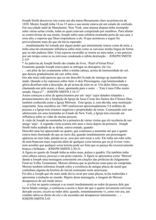 Joseph Smith descreveu isto como um dia maravilhosamente claro na primavera de
1820. Mestre Joseph tinha 14 ou 15 anos e sua mente estava em um estado de confusão.
Em sua cidade natal de Manchester, New York, uma intensa disputa tinha irrompido
entre várias seitas cristãs, todas as quais estavam competindo por membros. Para afastar
as controvérsias de sua mente, Joseph subiu uma solitária montanha perto de sua casa, e
orou alto, e esperou que Deus respondesse a ele. O que aconteceu a seguir foi
provavelmente mais do que ele havia esperado:
.. . imediatamente fui tomado por algum poder que inteiramente tomou conta de mim, e
tinha uma tal estonteante influência sobre mim como se curvasse minha língua de forma
que eu não pudesse falar. Uma espessa escuridão se reuniu ao meu redor, e me pareceu
por um tempo como se eu estivesse condenado a súbita destruição. – JOSEPH SMITH
2:15*
* As palavras de Joseph Smith são citadas do livro, ‘Pearl of Great Price’.
Examente quando Joseph estava para se entregar ao desespero, ele viu:
. . . um pilar de luz exatamente sobre a minha cabeça, acima da luminosidade do sol,
que desceu gradualmente até cair sobre mim.
Isto não mais cedo pareceu que eu me descobri livrado do inimigo qe mantinha-me
atado. Quando a luz repousou sobre mim vi dois Personagens, cuja luminosidade e
glória desafiam toda a descrição, de pé acima de mim no ar. Um deles falou comigo,
chamando-me pelo nome, e disse, apontando para o outro – ‘Este é meu Filho muito
amado. Ouça-o!” – JOSEPH SMITH 2:16-17
Assim começou a série de aparecimentos por um ‘anjo’ cujos datados relatados e
pronunciamentos são a fundação da Igreja de Jesus Cristo dos Santos dos Últimos Dias,
também conhecida como a Igreja Mórmon. Esta igreja, é, sem dúvida, uma instituição
importante. Seus membros em 1985 totalizavam aproximadamente 5.8 milhões de
pessoas e a Igreja tem extensos negócios e propriedades de terras. Começando com um
adolescente em uma montanha no Estado de New York, a Igreja tem crescido em
influência sobre as vidas de muitas pessoas.
A visão de Joseph na montanha foi a primeira de várias visitas que ele receberia de seu
amigo ‘anjo’. A segunda visita ocorreu três anos e meio depois da primeira. Joseph
Smith tinha acabado de se deitar, estava orando, quando:
Descobri uma luz aparecendo no quarto, que continuou a aumentar até que o quarto
estava mais iluminado do que ao meio dia, quando imediatamente um personagem
apareceu ao meu lado, parado no ar, seus pés sem tocar o solo. Ele tinha um robe solto
de uma brancura mais esquisita além de qualquer coisa terrena que eu já tivesse visto;
nem acredito que qualquer coisa terrena pode ser feita que se pareça tão excessivamente
branca e brilhante - JOSEPH SMITH 2:30-31
A figura no quarto de Joseph tinha as mãos nuas, pulsos e quadris. Ela também tinha
uma cabeça careca, pescoço e um peito exposto. A figura se apresentou como ‘Moroni’
dando a Joseph uma mensagem consistente em citações das profecias do Julgamento
Final no Velho Testamento. Moroni afirmou que as profecias eram para ser cumpridas.
Moroni também informou Joseph sobre a existência de antigas placas de metal que
continham alguma da história do inicial continente norte americano.
Foi dito a Joseph que ele mais tarde devia cavar por estas placas, te-las traduzidas e
apresentar a tradução ao mundo. Depois desta mensagem, a imagem de Moroni
desapareceu de um modo único:
. . . vi a luz no quarto começar a se reunir imediatamente ao redor da pessoa dele que
havia falado comigo, e continuou a assim o fazer até que o quarto novamente estivesse
deixado escuro, exceto ao redor dele; quando, instantaneamente vi, como isto era, um
conduto abriu-se direto do céu e ele ascendeu até desaparecer inteiramente… -
JOSEPH SMITH 2:43
 
