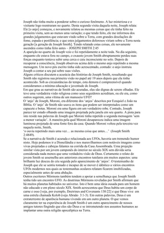 Joseph não tinha muito a ponderar sobre o curioso fenômeno. A luz misteriosa e o
visitante logo reentraram no quarto. Desta segunda visita daquela noite, Joseph relata:
Ele [o anjo] começou, e novamente relatou as mesmas coisas que ele tinha feito na
primeira visita, sem ao menos uma variação; o que tendo feito, ele me informou dos
grandes julgamentos que estavam vindo sobre a Terra, com grandes desolações de
fome, espada e pestilência; e que estes julgamentos dolorosos viriam sobre a Terra nesta
geração [a geração de Joseph Smith]. Tendo relatado estas coisas, ele novamente
ascendeu como tinha feito antes – JOSEPH SMITH 2:45
A aparição no quarto de Joseph veio e foi repetidamente a noite toda. Na dia seguinte,
enquanto ele estava fora no campo, o exausto jovem Smith abruptamente perdeu suas
forças enquanto tentava subir uma cerca e caiu inconsciente no solo. Depois de
recuperar a consciência, Joseph observou acima dele o mesmo anjo repetindo a mesma
mensagem. Um novo pós escrito tinha sido acrescentado, contudo: o anjo instruiu
Joseph a contar a seu pai sobre suas visões.
Alguns críticos discutem a acurácia das histórias de Joseph Smith, ressaltando que
Smith não registrou sua primeira visão no papel até 19 anos depois que ela tinha
acontecido. Sob as circunstâncias do tempo, esta demora é compreensível quando
consideramos a mínima educação e juventude de Joseph.
Em que grau as narrativas de Smith são acuradas, elas são dignas de serem olhadas. Ele
teve uma verdadeira visão religiosa como seus seguidores acreditam, ou ele era, como
outros sugerem, uma vítima de um manuseio UFO?
O ‘anjo’ de Joseph, Moroni, era diferente dos ‘anjos’ descritos por Ezequiel e João na
Bíblia. O ‘anjo’ de Smith não usava os itens que podem ser interpretados como um
capacete e botas. Moroni era uma figura em um verdadeiro robe. Contudo, Joseph
parece ter estado olhando uma imagem projetada pela janela em seu quarto. A pista para
isto reside nas palavras de Joseph que Moroni tinha repetido a segunda mensagem ’sem
a menor variação’. A maneira pela qual Moroni desapareceu indica uma imagem
luminosa projetada de uma fonte fora da casa. Quando Moroni voltou pela terceira vez
naquela noite, Smith,
‘o ouviu repetindo mais uma vez… as mesma coisa que antes…’ (Joseph Smith
2:4849).
Se a narrativa de Smith é acurada e relacionada aos UFOs, haveria um tremendo humor
nisto. Hoje podemos ir a Disneilândia e nos maravilharmos com notáveis imagens como
vivas projetadas e cabeças falantes na corrida da Casa Assombrada. Uma projeção
similar vista por um jovem camponês do interior no século XIX sem dúvida seria
considerada nada menos que uma verdadeira visão de Deus. Certamente o relato do
jovem Smith se assemelha aos anteriores encontros tutelares em muitos aspectos: uma
brilhante luz desceu do céu seguida pelo aparecimento de ‘anjos’. O testemunho de
Joseph que ele se sentiu tomado e incapaz de se mover é idêntico a vários encontros
UFOs modernos nos quais as testemunhas oculares relatam ficarem imobilizadas,
especialmente antes de uma abdução.
Outros escritores Mórmons também tendem a apoiar a semelhança que Joseph Smith
tenha tido um encontro UFO. As doutrinas Mórmons reveladas por Smith afirmam que
há muitos planetas habitados no universo. Isto é bem uma ideia ousada para um homem
não educado e em pleno século XIX. Smith acrescentou que Deus habita um corpo de
carne e osso [veja, por exemplo, Doctrines and Covenants 130:22] e que Deus vive em
uma estrela chamada Kolob (veja Abraão 3:1-3). Em outras palavras, Deus é um
extraterrestre de aparência humana vivendo em um outro planeta. O que vemos
claramente ter na experiência de Joseph Smith é um outro aparecimento de nossos
amigos tutores fingindo que eles são Deus e se intrometendo nos assuntos humanos ao
implantar uma outra religião apocalíptica na Terra.
 