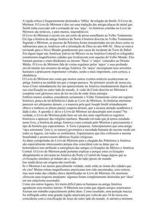 A rígida crítica é frequentemente destinada a ‘bíblia’ da religião de Smith: O Livro do
Mórmon. O Livro do Mórmon é dito ser uma tradução das antigas placas de metal que
Smith tinha escavado sob o comando de seu ‘anjo’. As histórias contidas no Livro do
Mórmon são notáveis, e para muitos, inacreditáveis.
O Livro do Mórmon é escrito em um estilo de prosa semelhante ao Velho Testamento.
Ele liga a história da antiga América do Norte à história descrita no Velho Testamento.
Segundo o Mórmon, as pessoas da Pelestina foram transportadas em um disco como os
submarinos para as Américas sob a orientação de Deus no ano 600 AC. Deus as estava
enviando para o Novo Mundo grandemente por causa do incidente da Torre de Babel.
Em algum lugar nas Américas [talvez no México ou na América Central] os refugiados
construiram magnificentes cidades que rivalizavam com aquelas do Velho Mundo. Eles
lutaram guerras e eram obedientes ao mesmo ‘Deus’ e ‘anjos’ venerados no Oriente
Médio. O Livro do Mórmon fala de visitas regulares pelos ‘anjos’ e seus profundo
envolvimento nos assuntos da antiga América. Os ‘anjos’ encorajaram seus serventes
humanos a praticarem importantes virtudes, sendo a mais importante, com certeza, a
obediência.
O Livro do Mórmon nos conta que muitos outros eventos notáveis aconteceram na
antiga América na medida em que o tempo passava. No primeiro século de nossa era,
Jesus Cristo relatadamente fez um aparecimento na América imediatamente depois de
sua crucificação no outro lado do mundo. A visão de Cristo descrita no Mórmon é
completa com gloriosos raios de luz no céu de onde Jesus emergiu.
Embora muitos eruditos considerem seriamente o Velho Testamento como um registro
histórico, pouca de tal deferência é dada ao Livro do Mórmon. As histórias mórmons
parecem ser ultrajantes demais, e a maneira pela qual Joseph Smith relatadamente
obteve e traduziu as placas parece suspeita demais, que a escassa atenção acadêmica é
dada a elas. A questão é: deve o Livro do Mórmon ser descartado sem exame? Na
verdade, o Livro do Mórmon pode bem ser um dos mais significativos registros
históricos a aparecer das religiões tutelares. Baseado em tudo que já temos estudado
neste livro, a história da antiga América como contada pelo Mórmon é precisamente o
tipo de história que esperariamos. A Terra é pequena. Antecipariamos que uma antiga
‘raça astronauta’ [isto é, os tutores] governaria a sociedade humana do mesmo modo em
todos os lugares, em todos os continentes. Esperariamos que eles exibissem a mesma
brutalidade e promovessem idênticas ficções religiosas.
As datas extrapoladas do Livro do Mórmon para a chegada dos Palestinos à América
são especialmente interessantes porque elas coincidem com as datas que os
historiadores tem atribuido a emergência das antigas civilizações do México e América
Central. O Livro do Mórmon pode portanto explicar o porque estas civilizações
abruptamente se elevaram na América do Norte e Central tão longo depois que as
civilizações similares já tinham ido e vindo do lado oposto do mundo.
Isto ainda deixa um enigma não resolvido.
Se o Mormon é ao menos parcialmente verdade, onde estão as ruínas das cidades que
ele cita? Muitas ruinas magnificentes americanas tem sido encontradas, com certeza,
mas nem todas das cidades chave identificadas no Livro do Mórmon. Os mormons
oferecem uma resposta arrepiante: algumas foram completamente destruidas por ‘deus’
em um cataclisma assustador.
Como em outros lugares, foi muito difícil para os humanos na antiga América
agradarem seus mestres tutores. O Mórmon nos conta que alguns antigos americanos
fizeram um trabalho especialmente pobre disto. Como resultado, uma punição maciça
foi inflingida sobre uma grande região americana por volta do ano 34 de nossa era,
coincidente com a crucificação de Jesus do outro lado do mundo. A narrativa mormon
 
