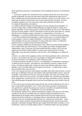 deste cataclisma americano é extraordinária. Ela acuradamente descreve um holocausto
nuclear:
.-. . no terceiro e quarto ano, no primeiro mês, no quarto dia do mês, lá se elevou uma
grande tempestade, tal como uma que nunca tinha sido conhecida em toda a terra. E
houve também uma terrível tormenta [vento violento]; e houve um trovão terrível, a tal
ponto que ele abalou a inteira terra como se fosse para dividi-la em partes. E houve
excedentes agudos raios, tais como nunca tinha sido conhecido em toda a terra.
E a cidade de Zarahemla se incendiou:
E a cidade de Moroni afundou nas profundezas do mar, portanto foram afogados. E a
terra foi atirada sobre a cidade de Moronihah que no lugar da cidade se tornou uma
grande montanha. E houve uma grande e terrível destruição na terra ao sul. Mas observe
aqui que foi mais grande e terrível a destruição na terra ao norte; para observar, a inteira
face da terra foi mudada, porque a tormenta e os rodamoinhos e os trovões e os
relâmpagos, e o excessivo grande abalo de toda a terra; e as rodovias foram quebradas,
e o nível das estradas foram estragados, e muitos locais suaves se tornaram ásperos. E
muitas grandes e notáveis cidades afundaram, e muitas foram queimadas, e muitas
foram abaladas até que suas construções tivessem caído para a terra e os habitantes
portanto foram e os lugares foram deixados desolados.
E houve algumas cidades que permaneceram; mas o dano foi excessivamente grande, e
houve muitos deles que foram mortos. E houve alguns que foram carregados pelos
rodamoinhos e para o local que eles foram nenhum homem conhece, salvo eles que
sabem que eles foram levados embora. E assim a face inteira da terra se tornou
deformada, e por causa das tormentas, e dos trovões, e dos relâmpagos e os abalos da
terra.
E observe, as rochas foram rasgadas em dois; eles foram quebradas sobre a inteira face
da terra, a um tal ponto que eles eram encontradas em fragmentos quebrados, e em
cicatrizes [costuras] e em rachaduras, sobre toda face da terra.
E aconteceu de passar quando os trovões, e os relâmpagos e a tempestade a tormenta e
os abalos da terra cessaram , para observar, eles duraram ao menos o espaço de três
horas; e foi dito por alguns que o tempo era maior; não obstante, todas estas coisas
grandes e terríveis foram feitas em um espaço de três horas – e então observe, havia
uma escuridão sobre a face da terra.
E isto veio a passar que houve uma espessa escuridão sobre toda a face da terra, a um tal
ponto que os habitantes disto que não tinham caido [morrido] podiam sentir o vapor da
escuridão; e não podia haver luz, por causa da escuridão, nem velas, nem tochas, nem
podia haver fogo aceso com sua boa e excedente madeira seca, de forma que não podia
haver qualquer luz; e não havia luz a ser vista, nem fogo, nem brilho, nem sol, nem lua,
nem estrelas porque tão grande eram as névoas da escuridão que estava sobre a face da
terra.
E veio a passar que isto durou pelo espaço de três dias em que nenhuma luz foi vista; e
houve uma grande lamentação e uivo e choro entre todas as pessoas continuamente;
sim, grande era o gemido das pessoas, por causa da escuridão e da grande destruição
que tinha vindo sobre elas – 3 NEPHI 8:5-23, Livro do Mormon
Os murmúrios, flashes de luz, rápida incineração de cidades, tudo dentro de três horas,
seguido de três dias de escuridão espessa e pesada combina acuradamente com a
apresentação de um ataque nuclear seguido pela inevitável nuvem espessa que se
esgueira de poeira e destroços. A passagem acima é especialmente notável quando
lembramos que ela foi publicada pela primeira vez a mais de um século atrás – muito
antes que as armas nucleares fossem desenvolvidas pelo homem. Isto dá uma crença
adicional a afirmação da Igreja Mórmon que Joseph Smith não tinha inventado o Livro
do Mórmon, como tem acusado alguns críticos. É altamente improvável que qualquer
 