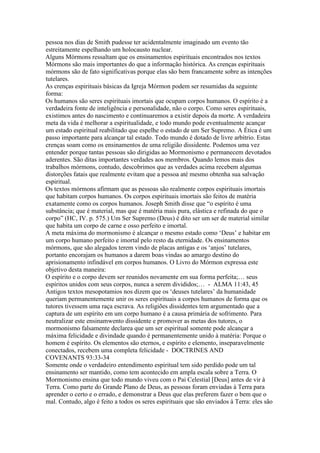 pessoa nos dias de Smith pudesse ter acidentalmente imaginado um evento tão
estreitamente espelhando um holocausto nuclear.
Alguns Mórmons ressaltam que os ensinamentos espirituais encontrados nos textos
Mórmons são mais importantes do que a informação histórica. As crenças espirituais
mórmons são de fato significativas porque elas são bem francamente sobre as intenções
tutelares.
As crenças espirituais básicas da Igreja Mórmon podem ser resumidas da seguinte
forma:
Os humanos são seres espirituais imortais que ocupam corpos humanos. O espírito é a
verdadeira fonte de inteligência e personalidade, não o corpo. Como seres espirituais,
existimos antes do nascimento e continuaremos a existir depois da morte. A verdadeira
meta da vida é melhorar a espiritualidade, e todo mundo pode eventualmente acançar
um estado espiritual reabilitado que espelhe o estado de um Ser Supremo. A Ética é um
passo importante para alcançar tal estado. Todo mundo é dotado de livre arbítrio. Estas
crenças soam como os ensinamentos de uma religião dissidente. Podemos uma vez
entender porque tantas pessoas são dirigidas ao Mormonismo e permanecem devotados
aderentes. São ditas importantes verdades aos membros. Quando lemos mais dos
trabalhos mórmons, contudo, descobrimos que as verdades acima recebem algumas
distorções fatais que realmente evitam que a pessoa até mesmo obtenha sua salvação
espiritual.
Os textos mórmons afirmam que as pessoas são realmente corpos espirituais imortais
que habitam corpos humanos. Os corpos espirituais imortais são feitos de matéria
exatamente como os corpos humanos. Joseph Smith disse que “o espírito é uma
substância; que é material, mas que é matéria mais pura, elástica e refinada do que o
corpo” (HC, IV. p. 575.) Um Ser Supremo (Deus) é dito ser um ser de material similar
que habita um corpo de carne e osso perfeito e imortal.
A meta máxima do mormonismo é alcançar o mesmo estado como ‘Deus’ e habitar em
um corpo humano perfeito e imortal pelo resto da eternidade. Os ensinamentos
mórmons, que são alegados terem vindo de placas antigas e os ‘anjos’ tutelares,
portanto encorajam os humanos a darem boas vindas ao amargo destino do
aprisionamento infindável em corpos humanos. O Livro do Mórmon expressa este
objetivo desta maneira:
O espírito e o corpo devem ser reunidos novamente em sua forma perfeita;… seus
espíritos unidos com seus corpos, nunca a serem divididos;… - ALMA 11:43, 45
Antigos textos mesopotamios nos dizem que os ‘deuses tutelares’ da humanidade
queriam permanentemente unir os seres espirituais a corpos humanos de forma que os
tutores tivessem uma raça escrava. As religiões dissidentes tem argumentado que a
captura de um espírito em um corpo humano é a causa primária de sofrimento. Para
neutralizar este ensinamwento dissidente e promover as metas dos tutores, o
mormonismo falsamente declarea que um ser espiritual somente pode alcançar a
máxima felicidade e divindade quando é permanentemente unido à matéria: Porque o
homem é espírito. Os elementos são eternos, e espírito e elemento, inseparavelmente
conectados, recebem uma completa felicidade - DOCTRINES AND
COVENANTS 93:33-34
Somente onde o verdadeiro entendimento espiritual tem sido perdido pode um tal
ensinamento ser mantido, como tem acontecido em ampla escala sobre a Terra. O
Mormonismo ensina que todo mundo viveu com o Pai Celestial [Deus] antes de vir à
Terra. Como parte do Grande Plano de Deus, as pessoas foram enviadas à Terra para
aprender o certo e o errado, e demonstrar a Deus que elas preferem fazer o bem que o
mal. Contudo, algo é feito a todos os seres espirituais que são enviados à Terra: eles são
 