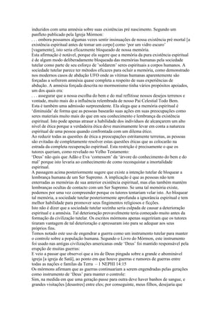 induzidos com uma amnésia sobre suas existências pré nascimento. Segundo um
panfleto publicado pela Igreja Mórmon:
. . . embora possamos algumas vezes sentir insinuações de nossa existência pré mortal [a
existência espiritual antes de tomar um corpo] como ‘por um vidro escuro’
[vagamente], isto seria eficazmente bloqueado de nossa memória.
Esta afirmação é notável, porque ela sugere que a memória da pura existência espiritual
é de algum modo deliberadamente bloqueada das memórias humanas pela sociedade
tutelar como parte de seu esforço de ’soldarem’ seres espirituais a corpos humanos. A
sociedade tutelar parece ter métodos eficazes para ocluir a memória, como demonstrado
nos modernos casos de abdução UFO onde as vítimas humanas aparentemente são
forçadas a sofrerem amnésia quase completa a respeito de suas experiências de
abdução. A amnésia forçada descrita no mormonismo tinha vários propósitos apoiados,
um dos quais era:
. . . assegurar que a nossa escolha do bem e do mal reflitisse nossos desejos terrenos e
vontade, muito mais do a influência relembrada de nosso Pai Celestial Todo Bem.
Esta é também uma admissão surpreendente. Ela alega que a memória espiritual é
‘diminuida’ de forma que as pessoas basearão suas ações em suas preocupações como
seres materiais muito mais do que em seu conhecimento e lembrança da existência
espiritual. Isto pode apenas atrasar a habilidade dos indivíduos de alcançarem um alto
nível de ética porque a verdadeira ética deve maximamente levar em conta a natureza
espiritual de uma pessoa quando confrontada com um dilema ético.
Ao reduzir todas as questões de ética a preocupações estritamente terrenas, as pessoas
são evitadas de completamente resolver estas questões éticas que as colocarão na
estrada da completa recuperação espiritual. Esta restrição é precisamente o que os
tutores queriam, como revelado no Velho Testamento:
‘Deus’ não quis que Adão e Eva ‘comessem’ da ‘árvore do conhecimento do bem e do
mal’ porque isto levaria ao conhecimento de como reconquistar a imortalidade
espiritual.
A passagem acima posteriormente sugere que existe a intenção tutelar de bloquear a
lembrança humana de um Ser Supremo. A implicação é que as pessoas não tem
enterradas as memórias de sua anterior existência espiritual, mas elas também mantém
lembranças ocultas de contacto com um Ser Supremo. Se uma tal memória existe,
podemos por uma vez compreender porque os tutores tentariam velar isto. Ao bloquear
tal memória, a sociedade tutelar posteriormente aprofunda a ignorância espiritual e tem
melhor habilidade para promover seus fingimentos religiosos e ficções.
Isto não é dizer que a sociedade tutelar sozinha seria culpada de causar a deterioração
espiritual e a amnésia. Tal deterioração provavelmente teria começado muito antes da
formação da civilização tutelar. Os escritos mórmons apenas sugeririam que os tutores
tiraram vantagem de tal deterioração e apressaram isto para se adequar aos seus
próprios fins.
Temos notado este uso de engendrar a guerra como um instrumento tutelar para manter
o controle sobre a população humana. Segundo o Livro do Mórmon, este instrumento
foi usado nas antigas civilizações americanas onde ‘Deus’ foi mantido responsável pela
erupção de muitas guerras:
E veio a passar que observei que a ira de Deus pingada sobre a grande e abominável
igreja [a igreja de Satã], ao ponto em que houve guerras e rumores de guerras entre
todas as nações e famílas da Terra – 1 NEPHI 14:15
Os mórmons afirmam que as guerras continuariam a serem engendradas pelas gerações
como instrumento de ‘Deus’ para manter o controle:
Sim, na medida em que uma geração passe para outra deve haver banhos de sangue, e
grandes visitações [desastres] entre eles; por conseguinte, meus filhos, desejaria que
 