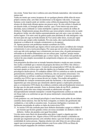 isto existe. Tentar fazer isto ir embora com uma fórmula matemática não tornará nada
menos real.
Tenha em mente que somos incapazes de ver qualquer planeta sólido além de nosso
próprio sistema solar, sem falar em determinar se há alguma vida neles. A situação
humana a este respeito pode ser similar a uma colônia de pequeninas formigas cujo
alcance de observação abranja apenas uns poucos acres. Se esta colônia é situada em
um deserto árido, as formigas podem concluir que a Terra inteira seja uma terra
desolada, nunca sonhando as vastas metrópoles a apenas uma centena de milhas de
distância. Simplesmente porque descobrimos que nosso próprio sistema solar ou seção
da galáxia é árida, isto não implica automaticamente que este seja o caso em todos os
outros lugares. Um outro setor da galáxia pode estar pululante de vida inteligente e não
há meio para nós aqui na borda distante da Via Láctea saber disso, exceto por supor
com teorias que sempre estão mudando. Por esta razão, não é particularmente sábio
desprezar a evidência de visitação extraterrestre se ela aparece.
10. Apenas pessoas com problemas mentais acreditam em UFOs.
Um método desafortunado que alguns críticos usam para atacar a evidência da visitação
extraterrestre é com a teoria psicológica. Por causa que em tal crítica é absolutamente
certo que não exite qualquer nave extraterrestre em nosso céus, ele pode permanecer
utilizando-se de rótulos difamatórios em um esforço para ‘explicar’ porque muitas
pessoas considerarão a possibilidade que o crítico rejeita. Tais rótulos tem partido da
variável de uma simples necessidade do cumprimento religioso até a esquizofrenia
ambulatorial.
Esta psiquiatria duvidosa tem se tornado lamentavelmente a moda nos anos recentes.
Isto oculta a realidade que a maioria da pesquisa duvidosa em UFOs é tão clínica e
científica quanto se possa esperar. A maioria dos pesquisadores UFO são tão sadios e
racionais quanto os críticos que estão tão rápidos em se bandear sobre rótulos
psicológicos desfavoráveis. O verdadeiro debate UFO se centraliza ao redor de matérias
genuinamente científicas, intelectual e históricas, não em assuntos emocionais. Um
outro problema ao utilizar a análise psicológica para ‘explicar’ o interesse popular e
científico nos UFOs é que as mesas devem ser viradas. Um erudito advogando a
possibilidade da visitação extraterrestre pode tão facilmente, e tão incorretamente,
argumentar que estas pessoas que claramente aderem apenas a explicações prosaicas
para os avistamentos UFO diante da evidência contrária estão profundamente temerosos
de algo que ele não pode entender. Entre os distintos lados de um Ph.D., podemos
argumentar, pode estar uma criança assustada ou adolescente selvagem
desesperadamente tentando manipular o mundo frequentemente confuso ao redor dele
em forçar tudo a se conformar ao que ele possa intelectual e emocionalmente
compreender.
Como podemos ver, este lamaçal psicológico é uma forma muito pobre de um debate
científico desta natureza. Isto não faz bem a ninguém; os rótulos são geralmente não
verdadeiros, e isto nubla os assuntos reais. As pessoas inteligentes e racionais são
facilmente encontradas de ambos os lados da controvérsia UFO.
11. As teorias UFO são confusão para fazer dinheiro destinadas a pegar os crédulos. É
um truismo que há dois grandes crimes em nossa sociedade: ter dinheiro e não ter
dinheiro. Ambos são punidos com igual ferocidade.
Um dos meios mais fáceis de desacreditar uma ideia é sugerir a alguém que tem
dinheiro para expressar isto. Alguns críticos UFO tem feito alusões a charlatães no
passado que enganaram pessoas com estranhas ideias e que tem ficado ricos ao pegar a
credulidade de outras pessoas. Algumas alusões tem sido feitas em um esforço para
sugerir que as pessoas que ganham dinheiro com livros sobre UFOs ou filmes de
cinema estejam engajadas em similares zombarias.
 