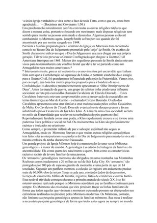 ‘a única igreja verdadeira e viva sobre a face de toda Terra, com o que eu, estou bem
agradecido…’ – (Doctrines and Covenants 1:30.)
Esta proclamação naturalmente conflita com todas as outras religiões tutelares que
dizem a mesma coisa, portanto colocando em movimento mais disputas religiosas sem
sentido para manter as pessoas com medo e desunidas. Algumas pessoas estão até
combatendo os Mórmons agora. Joseph Smith sofreu por isto quando ele foi
assassinado por um motim zangado em 1844.
Por toda a história preparada para o combate da Igreja, os Mórmons tem encontrado
consolo no futuro Dia do Julgamento prometido pelo ‘anjo’ de Smith. Os escritos de
Smith claramente indicavam que o Dia do Julgamento era para chegar em sua própria
geração. Talvez isto prevesse a Grande Conflagração que chegou: a Guerra Civil
Americana irrompeu em 1861. Muitos dos seguidores pessoais de Smith ainda estavam
vivos para testemunharem este conflito brutal que deve ter se parecido como um
Armageddon para muitos americanos.*
* Interessantemente, para o sul secionista e os movimentos pró escravidão que tinham
feito com que a Confederação se separasse da União, e portanto estabelecido o estágio
para a Guerra Civil, foi grandemente influenciada pela rede da Fraternidde. Vemos isto,
por exemplo, em dois dos muitos projetos propostos para a bandeira da nova
Confederação: os desenhos proeminentemente apresentam o ‘Olho Omnipresente de
Deus’. Antes da erupção da guerra, um grupo de sulistas tinha criado uma influente
sociedade secreta pró escravidão chamada Cavaleiros do Círculo Dourado… Estes
Cavaleiros fraternais estavam comprometidos com a preservação da escravidão em
terras fronteiriças ao Mar do Caribe – o chamado Círculo Dourado. O selo dos
Cavaleiros apresentava uma cruz similar a cruz maltesa usada pelos velhos Cavaleiros
de Malta. Os Cavaleiros do Círculo Dourado eventualmente desapareceram e foram
substituidos pelos Cavaleiros da Ku Klux Klan. A Klan era uma crua sociedade secreta
no estilo da Fraternidade que se elevou na turbulência do pós guerra no Sul.
Reportadamente fundada como uma piada, a Klan rapidamente cresceu e se tornou uma
poderosa força política e social no Sul. Os ensinamentos da Klan são profundamente
racistas e irraizados no arianismo.
Como sempre, o prometido milênio de paz e salvação espiritual não seguiu o
Armageddon, então os Mormons fizeram o que muitas outras religiões apocalípticas
tem feito: eles reinterpretaram sua profecia do Dia do Julgamento para mante-la viva até
mesmo embora ela tenha claramente fracassado.
Um grande projeto da Igreja Mórmon hoje é a manutenção de uma vasta biblioteca
genealógica – a maior do mundo. A genealogia é o estudo da linhagem da família e da
ancestralidade. Ela conta quem deu nascimento a quem, bem como as características
raciais e sociais da árvore familiar de uma pessoa.
Os ‘armazéns’ genealógicos mórmons são abrigados em uma montanha nas Montanhas
Rochosas aproximadamente a 20 milhas ao sul de Salt Lake City. Os ‘armazéns’ são
protegidos por 700 pés de espesso granito da montanha e uma porta de aço de 14
toneladas. Segundo um panfleto mórmon, a coleção de registro em andamento produz
mais de 60.000 rolos de micro filmes a cada ano, contendo dados de documentos,
licenças de casamento, bíblias de família, registros, listas de cemitérios e outras fontes.
Esta notável atividade começou durante a primeira metade do século XX. Isto foi
ostensivamente realizado porque os Mórmons acreditam que as famílias continuam para
sempre. Os Mórmons são ensinados que eles precisam traçar as linhas familiares de
forma que todos aqueles que viveram e morreram o passado possam ser abençoados nas
cerimônias realizadas no presente pelos Mórmons modernos. Os Mórmons, contudo,
não limitam sua pesquisa genealógica apenas às famílias mórmons. Sua meta é realizar
a necessária pesquisa genealógica de forma que todos estes agora ou sempre no mundo
 