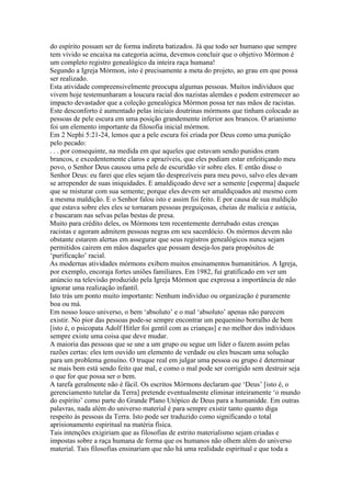 do espírito possam ser de forma indireta batizados. Já que todo ser humano que sempre
tem vivido se encaixa na categoria acima, devemos concluir que o objetivo Mórmon é
um completo registro genealógico da inteira raça humana!
Segundo a Igreja Mórmon, isto é precisamente a meta do projeto, ao grau em que possa
ser realizado.
Esta atividade compreensivelmente preocupa algumas pessoas. Muitos indivíduos que
vivem hoje testemunharam a loucura racial dos nazistas alemães e podem estremecer ao
impacto devastador que a coleção genealógica Mórmon possa ter nas mãos de racistas.
Este desconforto é aumentado pelas iniciais doutrinas mórmons que tinham colocado as
pessoas de pele escura em uma posição grandemente inferior aos brancos. O arianismo
foi um elemento importante da filosofia inicial mórmon.
Em 2 Nephi 5:21-24, lemos que a pele escura foi criada por Deus como uma punição
pelo pecado:
. . . por consequinte, na medida em que aqueles que estavam sendo punidos eram
brancos, e excedentemente claros e aprazíveis, que eles podiam estar enfeitiçando meu
povo, o Senhor Deus causou uma pele de escuridão vir sobre eles. E então disse o
Senhor Deus: eu farei que eles sejam tão desprezíveis para meu povo, salvo eles devam
se arrepender de suas iniquidades. E amaldiçoado deve ser a semente [esperma] daquele
que se misturar com sua semente; porque eles devem ser amaldiçoados até mesmo com
a mesma maldição. E o Senhor falou isto e assim foi feito. E por causa de sua maldição
que estava sobre eles eles se tornaram pessoas preguiçosas, cheias de malícia e astúcia,
e buscaram nas selvas pelas bestas de presa.
Muito para crédito deles, os Mórmons tem recentemente derrubado estas crenças
racistas e agoram admitem pessoas negras em seu sacerdócio. Os mórmos devem não
obstante estarem alertas em assegurar que seus registros genealógicos nunca sejam
permitidos cairem em mãos daqueles que possam deseja-los para propósitos de
‘purificação’ racial.
As modernas atividades mórmons exibem muitos ensinamentos humanitários. A Igreja,
por exemplo, encoraja fortes uniões familiares. Em 1982, fui gratificado em ver um
anúncio na televisão produzido pela Igreja Mórmon que expressa a importância de não
ignorar uma realização infantil.
Isto trás um ponto muito importante: Nenhum indivíduo ou organização é puramente
boa ou má.
Em nosso louco universo, o bem ‘absoluto’ e o mal ‘absoluto’ apenas não parecem
existir. No pior das pessoas pode-se sempre encontrar um pequenino borralho de bem
[isto é, o psicopata Adolf Hitler foi gentil com as crianças] e no melhor dos individuos
sempre existe uma coisa que deve mudar.
A maioria das pessoas que se une a um grupo ou segue um líder o fazem assim pelas
razões certas: eles tem ouvido um elemento de verdade ou eles buscam uma solução
para um problema genuíno. O truque real em julgar uma pessoa ou grupo é determinar
se mais bem está sendo feito que mal, e como o mal pode ser corrigido sem destruir seja
o que for que possa ser o bem.
A tarefa geralmente não é fácil. Os escritos Mórmons declaram que ‘Deus’ [isto é, o
gerenciamento tutelar da Terra] pretende eventualmente eliminar inteiramente ‘o mundo
do espírito’ como parte do Grande Plano Utópico de Deus para a humanidde. Em outras
palavras, nada além do universo material é para sempre existir tanto quanto diga
respeito às pessoas da Terra. Isto pode ser traduzido como significando o total
aprisionamento espiritual na matéria física.
Tais intenções exigiriam que as filosofias de estrito materialismo sejam criadas e
impostas sobre a raça humana de forma que os humanos não olhem além do universo
material. Tais filosofias ensinariam que não há uma realidade espiritual e que toda a
 