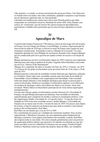 vida, portanto, e a criação, se elevam unicamente dos processos físicos. Tais ideias tem
se tornado muito em moda e elas estão, tristemente, ajudando a empurrar a raça humana
em um adormecer espiritual cada vez mais profundo.
Liderando esta tendência por muitos anos estava uma filosofia política que tinha
conquistado seu momentum inicial na Alemanha do século XIX. Estou falando, com
certeza, do ‘comunismo’ que até mesmo tão curiosa mistura de apocalipticismo,
materialismo e trabalho ético protestante que foi uma tal força importante no século
XX.
31
Apocalipse de Marx
A primeira Revolução Francesa de 1789 marcou o início de uma longa série de levantes
na França. Um novo Duque de Orleans, Louis-Philippe, se tornou a figura principal de
uma revolta de julho de 1830 que o colocou no trono da França como regente de uma
monarquia constitucional. Auxiliando-o estava o Marquês de La Fayette. Um outro
importante apoiador de Louis-Philippe foi um homem chamado Louis-Auguste Blanqui,
que foi condecorado pelo novo governo por ajudar a tornar um sucesso a revolução de
1830.
Blanqui permaneceu um ativo revolucionário depois de 1830 e forneceu uma importante
liderança para uma longa sequência de levantes. Segundo Julius Braunthal, escrevendo
em seu livro, ‘History of the International’,
‘Blanqui foi a inspiração de todos os levantes em Paris de 1839 a ‘Comuna’ em 1871′
*A Comuna foi um grupo revolucionário qwue governou Paris de 18 de março a 28 de
maio de 1871.
Blanqui pertencia a uma rede de sociedades secretas francesas que organizou e planejou
as revoluções. Quase todas estas sociedades secretas eram derivadas da atividade da
Fraternidade e eram moldadas como organizações da Fraternidade. Cada sociedade
tinha uma função diferente e uma fundação ideológica para dirigir as pessoas para a
causa revolucionária. Embora as sociedades revolucionárias algumas vezes diferissem
em assuntos de ideologia e tática, elas tinham um objetivo em comum: trazer uma
revolução. Muitos líderes revolucionários participavam de várias destas organizações
simultaneamente.
Um dos mais eficazes grupos revolucionários secretos franceses foi a Sociedade de
Estações, da qual Blanqui participava da liderança. Esta sociedade era destinada
especificamente para o propósito de incubar e realizar as conspirações políticas. Uma
das organizações aliadas a Sociedade foi ‘A Liga dos Justos’. A Liga dos Justos foi
fundada em 1836 como uma sociedade secreta e ajudou Blanqui e a Sociedade das
Estações em ao menos uma revolta: o levante de maio de 1839. Uns poucos anos depois
do levante, a Liga foi unida por um homem que mais tarde se tornaria o mais famoso
portavoz dos revolucionários: Karl Marx.
Karl Marx era um alemão que viveu de 1813 a 1883.
Ele é considerado por muitos ser o fundador do comunismo moderno. Seus escritos,
especialmente o Manifesto Comunista, são uma importante pedra fundamental da
ideologia comunista. Como alguns historiadores tem ressaltado, contudo, Karl Marx
não originou todas as suas ideias. Ele estava atuando grandemente como um portavoz
da organização política radical a que pertencia. Foi durante sua afiliação na Liga dos
Justos que Marx escreveu o Manifesto Comunista com seu amigo, Friedrich Engels.
Embora o Manifesto contivesse muitas das próprias ideias de Marx, sua verdadeira
 