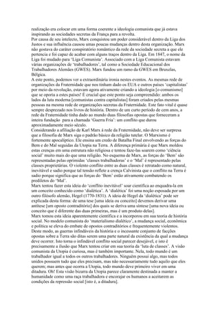 realização era colocar em uma forma coerente a ideologia comunista que já estava
inspirando as sociedades secretas da França para a revolta.
Por causa de seu intelecto, Marx conquistou um poder considerável dentro da Liga dos
Justos e sua influência causou umas poucas mudanças dentro desta organização. Marx
não gostava do caráter conspiratório romântico da rede da sociedade secreta a que ele
pertencia e foi capaz de acabar com alguns traços dentro da Liga. Em 1847, o nome da
Liga foi mudado para ‘Liga Comunista’. Associado com a Liga Comunista estavam
várias organizações de ‘trabalhadores’, tal como a Sociedade Educacional dos
Trabalhadores Alemães (GWES). Marx fundou um ramo da GWES em Bruxelas,
Bélgica.
A este ponto, podemos ver a extraordinária ironia nestes eventos. As mesmas rede de
organizações da Fraternidade que nos tinham dado os EUA e outros países ‘capitalistas’
por meio da revolução, estavam agora ativamente criando a ideologia [o comunismo]
que se oporia a estes países! É crucial que este ponto seja compreendido: ambos os
lados da luta moderna [comunistas contra capitalistas] foram criados pelas mesmas
pessoas na mesma rede de organizações secretas da Fraternidade. Este fato vital é quase
sempre desprezado nos livros de história. Dentro de um curto período de cem anos, a
rede da Fraternidade tinha dado ao mundo duas filosofias opostas que forneceram a
inteira fundação para a chamada ‘Guerra Fria’: um conflito que durou
aproximadamente meio século.
Considerando a afiliação de Karl Marx á rede da Fraternidade, não deve ser surpresa
que a filosofia de Marx siga o padrão básico da religião tutelar. O Marxismo é
fortemente apocalíptico. Ele ensina um credo de Batalha Final envolvendo as forças do
Bem e do Mal seguidas da Utopia na Terra. A diferença primária é que Marx moldou
estas crenças em uma estrutura não religiosa e tentou faze-las soarem como ‘ciência
social’ muito mais do que uma religião. No esquema de Marx, as forças do ‘Bem’ são
representadas pelas oprimidas ‘classes trabalhadoras’ e o ‘Mal’ é representado pelas
classes proprietárias. O violento conflito entre as duas classes é retratado como natural,
inevitável e sadio porque tal tensão reflete a crença Calvinista que o conflito na Terra é
sadio porque significa que as forças do ‘Bem’ estão ativamente combatendo os
prediletos do ‘Mal’.
Marx tentou fazer esta ideia do ‘conflito inevitável’ soar científica ao enquadra-la em
um conceito conhecido como ‘dialética’. A ‘dialética’ foi uma noção esposada por um
outro filósofo alemão, Hegel (1770-1831). A ideia de Hegel da ‘dialética’ pode ser
explicada desta forma: de uma tese [uma ideia ou conceito] devemos derivar uma
antítese [um oposto contraditório] dos quais se deriva uma síntese [uma nova ideia ou
conceito que é diferente das duas primeiras, mas é um produto delas].
Marx tomou esta ideia aparentemente científica e a incorporou em sua teoria de história
social. No modelo comunista do ‘materialismo dialético’, a mudança social, econômica
e política se eleva do embate de opostos contraditórios e frequentemente violentos.
Deste modo, as guerras infindáveis da história e o incessante conjunto de facções
opostas sobre a Terra são ditas serem uma parte natural da existência da qual a mudança
deve ocorrer. Isto torna o infindável conflito social parecer desejável, e isto é
precisamente a ilusão que Marx tentou criar em sua teoria da ‘luta de classes’. A visão
comunista da Utopia é curiosa, mas é também importante. Nela, todo mundo é um
trabalhador igual a todos os outros trabalhadores. Ninguém possui algo, mas todos
unidos possuem tudo que eles precisam, mas não necessariamente tudo aquilo que eles
querem; mas antes que ocorra a Utopia, todo mundo deve primeiro viver em uma
ditadura. Oh! Esta visão bizarra da Utopia parece claramente destinada a manter a
humanidade como uma raça trabalhadora e encorajar os humanos a aceitarem as
condições da repressão social [isto é, a ditadura].
 