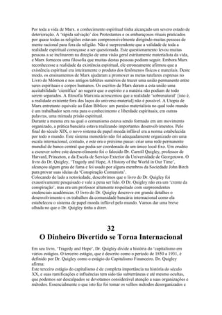 Por toda a vida de Marx. o conhecimento espiritual tinha alcançado um severo estado de
deterioração. A ‘rápida salvação’ dos Protestantes e os embaraçosos rituais praticados
por quase todas as religiões estavam compreensivelmente dirigindo muitas pessoas de
mente racional para fora da religião. Não é surpreendente que a validade de toda a
realidade espiritual começasse a ser questionada. Este questionamento levou muitas
pessoas a se inclinarem na direção de uma visão geral estritamente materialista da vida,
e Marx forneceu uma filosofia que muitas destas pessoas podiam seguir. Embora Marx
reconhecesse a realidade da existência espiritual, ele erroneamente afirmou que a
existência espiritual era inteiramente o produto dos fenômenos físicos e materiais. Deste
modo, os ensinamentos de Marx ajudaram a promover as metas tutelares expresas no
Livro do Mórmon e nos antigos tabletes sumérios de trazer uma união permanente entre
seres espirituais e corpos humanos. Os escritos de Marx deram a esta união uma
aceitabilidade ‘científica’ ao sugerir que o espírito e a matéria não podiam de todo
serem separados. A filosofia Marxista acrescentou que a realidade ’sobrenatural’ [isto é,
a realidade existente fora dos laços do universo material] não é possível. A Utopia de
Marx entretanto equivale ao Éden Bíblico: um paraíso materialista no qual todo mundo
é um trabalhador sem rota para o conhecimento e liberdade espirituais; em outras
palavras, uma mimada prisão espiritual.
Durante a mesma era na qual o comunismo estava sendo formado em um movimento
organizado, a prática bancária estava realizando importantes desenvolvimentos. Pelo
final do século XIX, o novo sistema de papel moeda inflável era a norma estabelecida
por todo o mundo. Este sistema monetário não foi adequadamente organizado em uma
escala internacional, contudo, e este era o próximo passo: criar uma rede permanente
mundial de banco central que podia ser coordenada de um único local fixo. Um erudito
a escrever sobre este desenvolimento foi o falecido Dr. Carroll Quigley, professor de
Harvard, Princeton, e da Escola de Serviço Exterior da Universidade de Georgetown. O
livro do Dr. Quigley, ‘Tragedy and Hope, A History of the World in Our Time’,
alcançou algum grau de fama e foi usado por alguns membros da Sociedade John Birch
para provar suas ideias da ‘Conspiração Comunista’.
Colocando de lado a notoriedade, descobrimos que o livro do Dr. Quigley foi
exaustivamente pesquisado e vale a pena ser lido. O Dr. Quigley não era um ‘crente da
conspiração’, mas era um professor altamente respeitado com surpreendentes
credenciais acadêmicas. O livro do Dr. Quigley descreve em grande detalhes o
desenvolvimento e os trabalhos da comunidade bancária internacional como ela
estabeleceu o sistema de papel moeda inflável pelo mundo. Vamos dar uma breve
olhada no que o Dr. Quigley tinha a dizer.
32
O Dinheiro Divertido se Torna Internacional
Em seu livro, ‘Tragedy and Hope’, Dr. Quigley divide a história do ‘capitalismo em
vários estágios. O terceiro estágio, que é descrito como o período de 1850 a 1931, é
definido por Dr. Quigley como o estágio do Capitalismo Financeiro. Dr. Quigley
afirma:
Este terceiro estágio do capitalismo é de completa importância na história do século
XX, e suas ramificações e influências tem sido tão subterrâneas e até mesmo ocultas,
que podemos ser desculpados se devotamos considerável atenção a suas organizações e
métodos. Essencialmente o que isto fez foi tomar os velhos métodos desorganizados e
 