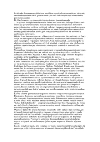 localizados de manusear o dinheiro e o crédito e organiza-los em um sistema integrado,
em uma base internacional, que funcionou com uma facilidade incrível e bem untada
por muitas décadas.
Dr. Quigley descreveu o completo intento do novo sistema integrado:
… os poderes do capitalismo financeiro tinham uma outra meta de longo alcance; nada
menos do que criar um sistema mundial de controle financeiro em mãos particulares
capazes de dominar o sistema politico de cada país e as economias do mundo como um
todo. Este sistema era para ser controlado de um modo feudal pelos bancos centrais do
mundo agindo em comum acordo, por acordos secretos alcançados em encontros e
conferências particulares.
O ápice deste sistema era para ser o Banco para Assentamentos Internacionais em Basel,
Suíça; um banco particular possuido e controlado pelos bancos centrais mundiais que
eram eles próprios corporações particulares. Cada banco central… devia manipular os
câmbios estrangeiros, influenciar o nível de atividade econômica no país, e influenciar
políticos cooperativos por subsequentes recompensas econômicas no mundo dos
negócios.
No mundo de lingua inglesa, os recententemente organizados bancos centrais exerceram
importante influência politica por meio de uma organização que eles controlavam,
conhecida como Mesa Redonda. A Mesa Redonda era um grupo formador de opinião
destinado a afetar as ações de política externa das nações.
A Mesa Redonda foi fundada por um inglês chamado Cecil Rhodes (1853-1902).
Rhodes tinha criado uma vasta operação de mineração de ouro e de diamantes na África
do Sul e em duas nações africanas que receberam seu nome: Rodésia do Norte e
Rodésia do Sul [hoje, respectivamente Zâmbia e Zimbabue]. Rhodes, que foi educado
em Oxford, fez mais do que qualquer inglês para explorar os recursos minerais da
África e tornar o continente sul africano uma parte vital do Império Britânico. Rhodes
era mais que um homem dirigido a fazer uma fortuna pessoal. Ele estava muito
preocupado com o mundo e de onde ele era chefiado, especialmente a respeito da
guerra. Embora ele tenha vivido a quase um século atrás, ele divisou o dia quando as
armas de grande destruição poderiam destruir a civilização humana. Sua previdência o
inspirou a canalizar seus consideráveis talentos e fortuna pessoal na construção de um
sistema político mundial sob o qual seria impossível uma guerra de tal magnitude
ocorrer. Rhodes pretendia criar um só governo mundial liderado pela Bretanha. O
governo mundial seria forte o bastante para impedir quaisquer ações hostis por qualquer
grupo de pessoas.
Rhodes também queria unificar as pessoas ao tornar o inglês uma linguagem universal.
Ele desejava diminuir o nacionalismo e aumentar a consciência entre as pessoas que
elas eram parte de uma comunidade humana maior. Foi com estas metas em mente que
Rhodes criou a Mesa Redonda. Em seu testamento, Rhodes também criou as famosas
‘Bolsas de Estudo Rhodes’ – um programa ainda em vigor hoje. O programa das bolsas
de estudo Rhodes é destinado a promover sentimentos de cidadania universal baseado
nas tradições anglo-saxônicas.
O coração de Rhodes estava claramente no caminho certo. Se fosse bem sucedido, ele
teria desfeito muitos efeitos nocivos causados pelas propostas ações tutelares e pela
corrompida rede da Fraternidade. Uma linguagem universal teria desfeito os efeitos
nocivos descritos na história da Torre de Babel ao dividir as pessoas em diferentes
grupos linguísticos. Promover o sentimento de uma cidadania universal ajudaria a
superar os tipos de nacionalismo que ajudam a gerar as guerras. Contudo, algo saiu
errado.
Rhodes cometeu o mesmo erro cometido por muitos outros humanitários antes dele: ele
pensou que podia realizar suas metas pelos canais da corrompida rede da Fraternidade.
 