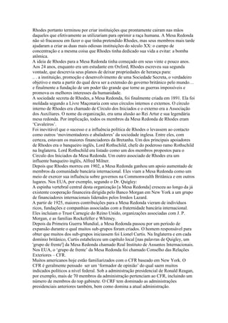 Rhodes portanto terminou por criar instituições que prontamente cairam nas mãos
daqueles que efetivamente as utilizariam para oprimir a raça humana. A Mesa Redonda
não só fracassou em fazer o que tinha pretendido Rhodes, mas seus membros mais tarde
ajudaram a criar as duas mais odiosas instituições do século XX: o campo de
concentração e a mesma coisa que Rhodes tinha dedicado sua vida a evitar: a bomba
atômica.
A ideia de Rhodes para a Mesa Redonda tinha começado em seus vinte e pouco anos.
Aos 24 anos, enquanto era um estudante em Oxford, Rhodes escreveu sua segunda
vontade, que descrevia seus planos de deixar propriedades de herança para:
.. . a instituição, promoção e desenvolvimento de uma Sociedade Secreta, o verdadeiro
objetivo e meta a partir do qual deva ser a extensão do governo britânico pelo mundo…
e finalmente a fundação de um poder tão grande que torne as guerras impossíveis e
promova os melhores interesses da humanidade.
A sociedade secreta de Rhodes, a Mesa Redonda, foi finalmente criada em 1891. Ela foi
moldada segundo a Livre Maçonaria com seus círculos internos e externos. O círculo
interno de Rhodes era chamado de Círculo dos Iniciados e o externo era a Associação
dos Auxiliares. O nome da organização, era uma alusão ao Rei Artur e sua legendária
mesa redonda. Por implicação, todos os membros da Mesa Redonda de Rhodes eram
‘Cavaleiros’.
Foi inevitável que o sucesso e a influência política de Rhodes o levassem ao contacto
como outros ‘movimentadores e abaladores’ da sociedade inglesa. Entre eles, com
certeza, estavam os maiores financiadores da Bretanha. Um dos principais apoiadores
de Rhodes era o banqueiro inglês, Lord Rothschild, chefe do poderoso ramo Rothschild
na Inglaterra. Lord Rothschild era listado como um dos membros propostos para o
Circulo dos Iniciados da Mesa Redonda. Um outro associado de Rhodes era um
influente banqueiro inglês, Alfred Milner.
Depois que Rhodes morreu em 1902, a Mesa Redonda ganhou um apoio aumentado de
membros da comunidade bancária internacional. Eles viam a Mesa Redonda como um
meio de exercer sua influência sobre governos na Commonwealth Britânica e em outros
lugares. Nos EUA, por exemplo, segundo o Dr. Quigley:
A espinha vertebral central desta organização [a Mesa Redonda] cresceu ao longo da já
existente cooperação financeira dirigida pelo Banco Morgan em New York a um grupo
de financiadores internacionais liderados pelos Irmãos Lazard.
A partir de 1925, maiores contribuições para a Mesa Redonda vieram de indivíduos
ricos, fundações e companhias associadas com a fraternidade bancária internacional.
Eles incluiam o Trust Carnegie do Reino Unido, organizações associadas com J. P.
Morgan, e as famílias Rockefeller e Whitney.
Depois da Primeira Guerra Mundial, a Mesa Redonda passou por um período de
expansão durante o qual muitos sub-grupos foram criados. O homem responsável para
obter que muitos dos sub-grupos iniciassem foi Lionel Curtis. Na Inglaterra e em cada
domínio britânico, Curtis estabeleceu um capítulo local [nas palavras de Quigley, um
'grupo de frente'] da Mesa Redonda chamado Real Instituto de Assuntos Internacionais.
Nos EUA, o ‘grupo de frente’ da Mesa Redonda foi chamado Conselho das Relações
Exteriores – CFR.
Muitos americanos hoje estão familiarizados com o CFR baseado em New York. O
CFR é geralmente pensado ser um ‘formador de opinião’ do qual saem muitos
indicados políticos a nível federal. Sob a administração presidencial de Ronald Reagan,
por exemplo, mais de 70 membros da administração pertenciam ao CFR, incluindo um
número de membros do top gabinete. O CRF tem dominado as administrações
presidenciais anteriores também, bem como domina a atual administração.
 