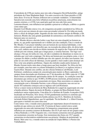 O presidente do CFR por muitos anos tem sido o banqueiro David Rockefeller, antigo
presidente do Chase Manhattan Bank. Um outro executivo do Chase presidiu o CFR
antes disso. O aviso de Thomas Jefferson tem se tornado verdadeiro. A fraternidade
bancária tem exercido uma forte influência na política americana, notavelmente nos
asuntos externos, e o CFR é um canal pelo qual isto tem sido feito assim.
Lamentavelmente, esta influência tem ajudado a preservar a inflação, o débito e a guerra
como status quo.
Quando Cecil Rhodes estava vivo, ele conquistou um poder considerável na África do
Sul e serviu por um número de anos como governador colonial lá. Ele tinha um modo
único e eficaz de delegar poder. Segundo um dos mais íntimos amigos de Rhodes, o Dr.
Jameson, Rhodes deu uma grande quantidade de autonomia a este homem confiável. Dr.
Jameson uma vez escreveu:
. .. Mr. Rhodes deixou a decisão [sobre o que fazer em uma situação] ao homem no
ponto, eu, que podia supostamente ser o melhor juiz das condições. Este é o modo de
Mr. Rhodes. É um prazer trabalhar com um homem de sua imensa habilidade, e isto
dobra o prazer quando você descobre que, na execução dos planos dele, ele deixa tudo
com você; embora sem duvida no último momento do negócio dos Transvaal ele tenha
sofrido por este sistema, ainda que a longo prazo, o sistema funcione. Tão logo você
alcança o fim que ele tenha em vista, ele não é cuidadoso de abandonar os meios ou os
métodos que você está a empregar. Ele deixa um homem por sua própria conta, e isto é
o porque ele obtém o melhor trabalho que eles são capazes; de todos seus homens. Isto
pode ser um estilo eficaz de liderança, exceto quando o meio usado é para alcançar um
fim e criar seus próprios problemas. Alguns dos métodos usados pelos homens de
Rhodes fizeram muito mais dano a longo prazo que bem imediato. Na África do Sul,
por exemplo, uma luta entre os colonos holandeses [os Boers] e os ingleses iniciou a
Guerra Boer. Durante este conflito, um dos oficiais britânicos sob Rhodes, Lord
Kitchener, estabeleceu campos de concentração para manter os Boers capturados. Os
campos foram decretados por Kitchener em 27 de dezembro de 1900 e mais de 117.000
Boers foram eventualmente aprisionados dentro de 46 campos. As condições eram tão
desumanas que estima-se que 18.000 a 26.000 pessoas morreram, primariamente de
doença. Isto foi equivalente ao assassinato em massa. Hoje associamos os campos de
concentração com a Alemanha Nazista e com a Rússia comunista; mas seu uso no
século XX realmente começou com os ingleses sob Lord Kitchener.
Talvez a maior ironia na história da Mesa Redonda foi o papel da organização em criar
a bomba atômica. Depois da morte de Rhodes, os grupos da Mesa Redonda foram
estabelecer outras organizações. Uma delas foi o Instituto de Estudos Avançados (IAS)
localizado em Princeton, New Jersey. O IAS grandemente auxiliou os cientistas que
estavam desenvolvendo a primeira bomba atômica nos EUA. Membros do Instituto,
incluindo Robert Oppenheimer, que foi apelidado ‘Pai da Bomba A’ e Albert Einstein,
para quem o instituto era como uma casa.
Como temos visto, o mundo estava passando por importantes desenvolvimentos na
medida em que entrava no século XX. O sistema de banco central estava sendo
organizado em uma rede internacional. Os banqueiros conquistaram uma grande
influência nos assuntos externos da Bretanha e dos EUA por meio de tais grupos como
a Mesa Redonda e o CFR. Enquanto isto, o movimento comunista estavam ganhando
um momentum crescente na Europa. Este momentum deu frutos em 1917 quando
comunistas revolucionários estabeleceram sua primeira ‘ditadura do proletariado’ na
Rússia. Mais uma vez, o mundo estava na estrada da Utopia Bíblica: o Paraíso dos
Trabalhadores.
 