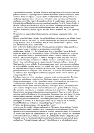 A própria Primeira Guerra Mundial foi desencadeada por uma série de crises causadas
pelo assassinato do Arquiduque austríaco Franz Ferdinand, aparente herdeiro do trono
austríaco. Ele e sua esposa, a Duquesa Sofia, receberam tiros em 28 de junho de 1914
em Sarajevo por assassinos sérvios que pertenciam a uma sociedade secreta oculta
conhecida como ‘Mão Negra’. Uma cadeia política de reação seguiu o assassinato, e a
Primeira Guerra Mundial encontrou seu caminho quando o Chefe de Estado alemão, o
General Helmuth von Moltke (ele próprio um místico, embora por algumas narrativas
não fosse tão fanático quanto ao destino alemão quanto o Kaiser], ordenou uma
completa mobilização militar, seguida por uma invasão da França em 1o. de agosto de
1914.
Os membros da rede mística tinham mais uma vez iniciado uma guerra brutal e sem
sentido.
Há uma outra história da Primeira Guerra Mundial que vale a pena ser partilhada. É uma
história de uma paz não usual. Foi dito na revista Parade pelo grupo de escritores de
Irving Wallace, David Wallichinsky e Amy Wallace em sua coluna ‘Significa’. Aqui
está a história como eles a escreveram:
Entre os horrores da Primeira Guerra Mundial, ocorreu uma única trégua quando, por
umas poucas horas, os inimigos se comportaram como irmãos.
A véspera do Natal de 1914 foi toda quieta no front ocidental da França, do Canal
Inglês aos Alpes Suíços. As trincheiras vinham a 50 milhas dentro de Paris. A guerra
tinha apenas cinco meses e aproximadamente 800.000 homens estavam feridos ou
mortos. Cada soldado imaginava se o Dia de Natal podia trazer uma outra rodada de
luta e morte. Mas algo aconteceu: os soldados britânicos levantaram sinais de ‘Feliz
Natal’ e logo cantos foram ouvidos igualmente das trincheiras inglesas e alemãs. O
Natal amanheceu com soldados desarmados deixando suas trincheiras, com os oficiais
de ambos os lados tentando sem sucesso impedir suas tropas de encontrarem o inimigo
no meio da terra de ninguém para músicas e conversas. Trocando pequenos presentes –
principalmente doces e cigarros – eles passaram o Dia de Natal pacificamente ao longo
de milhas do front. Em um ponto os britânicos jogaram futebol com os alemães, que
venceram por três a dois.
Em alguns lugares, a trégua espontanea continuou no dia seguinte, nenhum dos lados
voluntário para disparar o primeiro tiro. Finalmente a guerra recomeçou quando
chegaram novas tropas, e o alto comando de ambos exércitos ordenau que posteriores
‘entendimentos informais’ com o inimigo seriam punidos como traição.
O acima é um outro destes episódios pequenos, mas dignos de nota, revelando que os
seres humanos não parecem ser naturalmente inclinados à guerra. Dada uma chance,
eles abaixarão suas armas e se engajarão em buscas mais construtivas e de coração leve.
O que fez com que estes soldados combatessem novamente foram as pressões de uma
estrutura social artificial que se eleva dos muitos fatores descritos neste livro. Um maior
evento da Primeira Guerra Mundial foi a Revolução Russa Bolchevista de 1917. Esta
foi a revolução que transformou a Rússia na nação comunista que conhecemos pela
maior parte do século XX. A Revolução ocorreu um ano antes do fim da Primeira
Guerra Mundial. Ela foi liderada em grande parte por Vladimir Ilyich
Ulyanov, que é mais conecido pelo seu apelido, ‘Lenin.’
Ao tempo da Revolução, a Rússia era inimiga da Alemanha. A crueldade da Primeira
Guerra Mundial tinha levantado no povo russo um forte sentimento anti-alemão. Os
oponentes do bolchevismo foram capazes de usar este sentimento contra os bolchevistas
ao acusar Lenin de ser um agente alemão. Em algum grau, esta acusação era verdadeira.
Sir Winston Churchill, o Primeiro Ministro da Grã Bretanha durante a Segunda Guerra
Mundial, escreveu, ‘eles [os alemães] transportaram Lenin em um trem lacrado como
um bacilo da Peste da Suíça para a Rússia’. Churchill estava se referindo ao trem no
 
