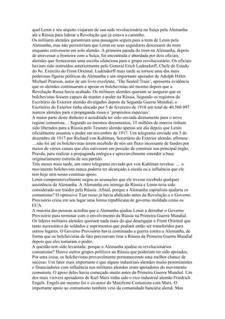 qual Lenin e seu séquito viajaram de sua sede revolucionária na Suíça pela Alemanha
até a Rússia para liderar a Revolução que já estava a caminho.
Os militares alemães garantiram uma passagem segura para a trem de Lenin pela
Alemanha, mas não permitiriam que Lenin ou seus seguidores descessem do trem
enquanto estivessem em solo alemão. A primeira parada do trem na Alemanha, depois
de atravessar a fronteira com a Suíça, foi encontrada e abordada por dois oficiais
alemães que forneceram uma escolta silenciosa para o grupo revolucionário. Os oficiais
haviam sido instruídos anteriormente pelo General Erich Ludendorff, Chefe de Estado
do 8o. Exército do Front Oriental. Ludendorff mais tarde se tornou uma das mais
poderosas figuras políticas da Alemanha e um importante apoiador de Adolph Hitler.
Michael Pearson, autor de um livro excelente, ‘The Sealed Train’, apresenta evidência
que os alemães continuaram a apoiar os bolchevistas até mesmo depois que a
Revolução Russa havia acabado. Os militares alemães queriam se asegurar que os
bolchevistas fossem capazs de manter o poder na Rússia. Segundo os registros do
Escritório do Exterior alemão divulgados depois da Segunda Guerra Mundial, o
Escritório do Exterior tinha alocado por 5 de fevereiro de 1918 um total de 40.580.997
marcos alemães para a propaganda russa e ‘propósitos especiais’.
A maior parte deste dinheiro é acreditada ter sido enviada diretamente para o novo
regime comunista… Segundo os mesmos documentos, 15 milhões de marcos tinham
sido liberados para a Rússia pelo Tesouro alemão apenas um dia depois que Lenin
oficialmente assumiu o poder em novembro de 1917. Um telegrama enviado em 3 de
dezembro de 1917 por Richard von Kuhlman, Secertário do Exterior alemão, afirmou:
…não foi até os bolchevistas terem recebido de nós um fluxo incessante de fundos por
meios de vários canais que eles estiveram em posição de construir seu principal órgão,
Pravda, para realizar a propaganda enérgica e apreciavelmente estender a base
originariamente estreita de seu partido.
Três meses mais tarde, um outro telegrama enviado por von Kuhlman revelou: … o
movimento bolchevista nunca poderia ter alcançado a escala ou a influência que ele
tem hoje sem nosso contínuo apoio.
Lenin compreensivelmente negou as acusações que ele tivesse recebido qualquer
assistência da Alemanha. A Alemanha era inimiga da Rússia e Lenin teria sido
considerado um traidor pela Rússia. Afinal, porque a Alemanha capitalista ajudaria os
comunistas? O opressivo Tzar russo já havia abdicado antes da Revolução e o Governo
Provisório criou em seu lugar uma forma republicana de governo moldada como os
EUA.
A maioria das pessoas acredita que a Alemanha ajudou Lenin a derrubar o Governo
Provisório para terminar com o envolvimento da Rússia na Primeira Guerra Mundial.
Os líderes militares alemães queriam nada mais do que desengajar o Front Oriental que
tanto necessitava de soldados e suprimentos que podiam então ser transferidos para
outros lugares. O Governo Provisório havia continuado a guerra contra a Alemanha, de
forma que os bolchevistas de fato precisavam tirar a Rússia da Primeira Guerra Mundial
depois que eles tomaram o poder.
A questão tem sido levantada: porque a Alemanha ajudou os revolucionários
comunistas? Houve outros grupos políticos na Rússia que poderiam ter sido apoiados.
Por uma coisa, os bolchevistas provavelmente permaneceram uma melhor chance de
sucesso. Um fator mais importante é que alguns industriais alemães muito proeminentes
e financiadores com influência nos militares alemães eram apoiadores do movimento
comunista. O apoio deles havia começado muito antes da Primeira Guerra Mundial. Um
dos mais visíveis apoiadores de Karl Marx tinha sido o rico industrial alemão Friedrich
Engels. Engels até mesmo foi o co-autor do Manifesto Comunista com Marx. O
importante apoio ao comunismo também veio da comunidade bancária alemã. Max
 