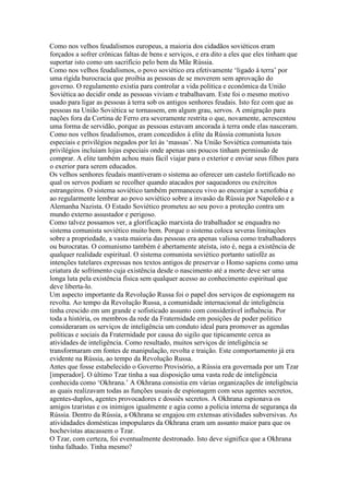 Como nos velhos feudalismos europeus, a maioria dos cidadãos soviéticos eram
forçados a sofrer crônicas faltas de bens e serviços, e era dito a eles que eles tinham que
suportar isto como um sacrifício pelo bem da Mãe Rússia.
Como nos velhos feudalismos, o povo soviético era efetivamente ‘ligado à terra’ por
uma rígida burocracia que proibia as pessoas de se moverem sem aprovação do
governo. O regulamento existia para controlar a vida politica e econômica da União
Soviética ao decidir onde as pessoas viviam e trabalhavam. Este foi o mesmo motivo
usado para ligar as pessoas à terra sob os antigos senhores feudais. Isto fez com que as
pessoas na União Soviética se tornassem, em algum grau, servos. A emigração para
nações fora da Cortina de Ferro era severamente restrita o que, novamente, acrescentou
uma forma de servidão, porque as pessoas estavam ancorada à terra onde elas nasceram.
Como nos velhos feudalismos, eram concedidos à elite da Rússia comunista luxos
especiais e privilégios negados por lei às ‘massas’. Na União Soviética comunista tais
privilégios incluiam lojas especiais onde apenas uns poucos tinham permissão de
comprar. A elite também achou mais fácil viajar para o exterior e enviar seus filhos para
o exerior para serem educados.
Os velhos senhores feudais mantiveram o sistema ao oferecer um castelo fortificado no
qual os servos podiam se recolher quando atacados por saqueadores ou exércitos
estrangeiros. O sistema soviético também permaneceu vivo ao encorajar a xenofobia e
ao regularmente lembrar ao povo soviético sobre a invasão da Rússia por Napoleão e a
Alemanha Nazista. O Estado Soviético prometeu ao seu povo a proteção contra um
mundo externo assustador e perigoso.
Como talvez possamos ver, a glorificação marxista do trabalhador se enquadra no
sistema comunista soviético muito bem. Porque o sistema coloca severas limitações
sobre a propriedade, a vasta maioria das pessoas era apenas valiosa como trabalhadores
ou burocratas. O comunismo também é abertamente ateísta, isto é, nega a existência de
qualquer realidade espiritual. O sistema comunista soviético portanto satisfêz as
intenções tutelares expressas nos textos antigos de preservar o Homo sapiens como uma
criatura de sofrimento cuja existência desde o nascimento até a morte deve ser uma
longa luta pela existência física sem qualquer acesso ao conhecimento espiritual que
deve liberta-lo.
Um aspecto importante da Revolução Russa foi o papel dos serviços de espionagem na
revolta. Ao tempo da Revolução Russa, a comunidade internacional de inteligência
tinha crescido em um grande e sofisticado assunto com considerável influência. Por
toda a história, os membros da rede da Fraternidade em posições de poder politico
consideraram os serviços de inteligência um conduto ideal para promover as agendas
políticas e sociais da Fraternidade por causa do sigilo que tipicamente cerca as
atividades de inteligência. Como resultado, muitos serviços de inteligência se
transformaram em fontes de manipulação, revolta e traição. Este comportamento já era
evidente na Rússia, ao tempo da Revolução Russa.
Antes que fosse estabelecido o Governo Provisório, a Rússia era governada por um Tzar
[imperador]. O último Tzar tinha a sua disposição uma vasta rede de inteligência
conhecida como ‘Okhrana.’ A Okhrana consistia em várias organizações de inteligência
as quais realizavam todas as funções usuais de espionagem com seus agentes secretos,
agentes-duplos, agentes provocadores e dossiês secretos. A Okhrana espionava os
amigos tzaristas e os inimigos igualmente e agia como a polícia interna de segurança da
Rússia. Dentro da Rússia, a Okhrana se engajou em extensas atividades subversivas. As
atividadades domésticas impopulares da Okhrana eram um assunto maior para que os
bochevistas atacassem o Tzar.
O Tzar, com certeza, foi eventualmente destronado. Isto deve significa que a Okhrana
tinha falhado. Tinha mesmo?
 