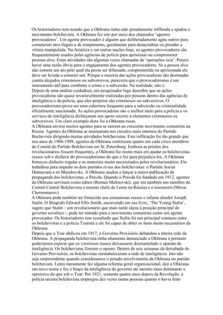 Os historiadores tem notado que a Okhrana tinha sido pesadamente infiltrada e ajudou o
movimento bolchevista. A Okhrana fez isto por meio dos chamados ‘agentes
provocadores’. Um agente provocador é alguém que deliberadamente agita outros para
cometerem atos ilegais e de rompimento, geralmente para desacreditar ou prender a
vítima manipulada. Na América e em outras nações hoje, os agentes provocadores são
frequentemente usados pelas agências de polícia para aprisionar ou comprometer
pessoas alvo. Estas atividades são algumas vezes chamadas de ‘operações isca’. Parece
haver uma razão óbvia para o engajamento dos agentes provocadores. Se a pessoa alvo
não comete um ato pelo qual ela possa ser difamada, comprometida ou aprisionada ela
deve ser levada a cometer um. Porque a maioria das ações provocadoras são destinadas
contra alegados criminosos ou subversivos, pareceria que o provocadorismo é um
instrumento útil para combater o crime e a subversão. Na realidade, não é.
Depois de uma análise cuidadosa, um pesquisador logo descobre que as ações
provocadoras são quase invariavelmente realizadas por pessoas dentro das agências de
inteligência e da polícia, que eles próprios são criminosos ou subversivos. O
provocadorismo prova ser uma cobertura frequente para a subversão ou criminalidade
oficialmente sancionada. As ações provocadoras são o melhor meio para a policia e os
serviços de inteligência disfarçarem seu apoio secreto a elementos criminosos ou
subversivos. Um claro exemplo disto foi a Ohkrana russa.
A Okhrana enviou muitos agentes para se unirem ao crescente movimento comunista na
Rússia. Agentes da Okhrana se insinuaram nos círculos mais internos do Partido
Bochevista dirigindo muitas atividades bolchevistas. Esta infiltração foi tão grande que
nos anos de 1908-1909, agentes da Okhrana contituiam quatro em cada cinco membros
do Comitê do Partido Bolchevista em St. Petersburg. Embora as prisões dos
revolucionários fossem frequentes, a Okhrana fez muito mais em ajudar os bolchevistas
russos sob o disfarce do provocadorismo do que o fez para prejudica-los. A Okhrana
forneceu dinheiro regular e os materiais muito necessitados pelos revolucionários. Ela
trabalhou para impedir os dois partidos rivais dos bolchevistas: o Partido Social
Democrata e os Mensheviks. A Okhrana ajudou a lançar a maior publicação de
propaganda dos bolchevistas, o Pravda. Quando o Pravda foi fundado em 1912, agentes
da Okhrana serviram como editor (Roman Malinovskii, que era também um membro do
Comitê Central Bolchevista e tenente chefe de Lenin na Rússia) e o tesoureiro (Miron
Chernomazov).
A Okhrana pode também ter fornecido aos comunistas russos o infame ditador Joseph
Stalin. O Biógrafo Edward Ellis Smith, escrevendo em seu livro, ‘The Young Stalin’,
sugere que Stalin – um revolucionário que mais tarde alçou à posição principal do
governo soviético -, pode ter entrado para o movimento comunista como um agente
provocador. Os historiadores tem ressaltado que Stalin foi um principal contacto entre
os bolchevistas e a polícia Tzarista e ele foi capaz de obter os itens muito necessários da
Okhrana.
Depois que o Tzar abdicou em 1917, o Governo Provisório debandou a inteira rede da
Okhrana. A propaganda bolchevista tinha altamente denunciado a Okhrana e portanto
poderiamos esperar que os vitoriosos russos deixasssem desmantelado o aparato de
inteligência. Os bolchevistas fizeram o oposto. Dentro de seis semanas da derrubada do
Governo Provisório, os bolchevistas reestabeleceram a rede de inteligência. Isto não
seja surpreendente quando consideramos o pesado envolvimento da Okhrana no partido
bolchevista. Lenin meramente fez alguma reforma geral organizacional, deu a Ohkrana
um novo nome e fez o braço da inteligência do governo até mesmo mais dominante e
opressivo do que sob o Tzar. Por 1921, somente quatro anos depois da Revolução, a
polícia secreta bolchevista empregou dez vezes tantas pessoas quanto o havia feito
 
