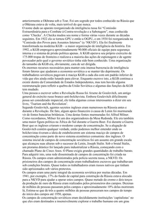 anteriormente a Okhrana sob o Tzar. Foi um segredo por todos conhecido na Rússia que
a Ohkrana estava de volta, mais terrível do que nunca.
O nome dado ao aparato reorganizado da inteligência russa foi “Comissão
Extraordinária para o Combate à Contra-revolução e a Sabotagem”, mas conhecida
como ‘Checka’. A Checka mudou seu nome e forma várias vezes durante as décadas
seguintes. Em 1922 ela se tornou GPU e então a OGPU, e em 1934 foi reorganizada na
“Comissão dos Povos para Assuntos Internos” (a ‘NKVD’). Ela foi finalmente
transformada na moderna KGB – a maior organização de inteligência da história. Em
1992, a KGB empregava aproximadamente 90.000 oficiais de equipe para segurança
interna e o sistema de prisão politica apenas. A KGB operava seu próprio exérccito de
175.000 tropas de fronteira e realizava a maioria das ações de espionagem e de agente
povocador pelo qual o governo soviético tinha sido bem conhecido. Uma organização
do tamanho da KGB era, obviamente, cara de ser dirigida.
Os enormes recursos necessários para manter esta imensa burocracia de inteligência
foram fatores que ajudaram a economia soviética a se manter tão deprimente. Os
trabalhadores soviéticos pagavam à maciça KGB a cada dia com um padrão inferior de
vida que eles ainda estão lutando para elevar. Enquanto escrevo isto, a KGB continua a
existir dentro da Comunidade de Estados Independentes, mas tem havido alguma
reestruturação para refletir a quebra da União Soviética e algumas das funções da KGB
tem mudado.
Uma pessoa a escrever sobre a Revolução Russa foi Arsene de Goulevitch, um antigo
general do exército russo branco anti-bolchevista. Embora Goulevitch dificilmente
possa ser considerado imparcial, ele tinha algumas coisas interessantes a dizer em seu
livro, ‘Tsarism and the Revolution’.
Segundo Goulevitch, agentes secretos ingleses eram numerosos na Rússsia antes e
durante a Revolução. De fato, algum apoio financeiro à causa de Lenin foi murmurada
vir de fontes bancárias britânicas. Uma destas fontes murmuradas foi Alfred Milner.
Como recordamos, Milner foi um dos organizadores da Mesa Redonda. Ele era também
uma maior figura política na África do Sul durante a Guerra Boer. Foi durante a Guerra
Boer que os ingleses criaram o moderno campo de concentração. Se a alegação de
Goulevitch contém qualquer verdade, então podemos melhor entender onde os
bolchevistas tiveram a ideia de estabelecerem um sistema maciço de campos de
concentração como parte do novo sistema econômico comunista: dos ingleses. O
sistema inicial de campos de concentração soviéticos foi um assunto em grande escala
que alcançou suas alturas sob o sucessor de Lenin, Joseph Stalin. Sob o brutal Stalin,
um prorama drástico foi lançado para industrializar a Rússia, começando com o
chamado Plano de Cinco Anos. O Plano exigiu grandes quantidades de trabalho barato.
Para adquirir isto, uma rede disseminada de campos de concentração foi criada na
Rússia. Os campos eram administrados pela polícia secreta russa, a NKVD. Os
prisioneiros dos campos de concentração eram trabalhadores escravos que trabalhavam
sob condições brutais. Quase todos os trabalhadores eram russos nativos que tinham
sido aprisionados sob vários pretextos.
Os campos eram uma parte integral da economia soviética por muitas décadas. Em
1941, por exemplo, 17% do fundo de capital para construção da Rússia estava alocado
para a NKVD para ajudar a operar estes campos. Quase metade do cromo e dois terços
da produção de ouro da Rússia eram realizados pelos prisioneiros dos campos. Dezenas
de milhões de pessoas passaram pelos campos e aproximadamente 10% delas morreram
lá, Estima-se que de três a quatro milhões de pessoas pereceram nos campos do tempo
do início dos campos até 1950, apenas.
Os campos de concentração soviéticos eram decididamente instituições ‘capitalistas’ no
que eles eram destinados a insensivelmente explorar o trabalho humano em um grau
 
