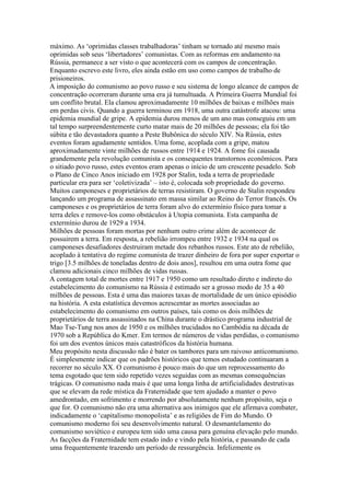 máximo. As ‘oprimidas classes trabalhadoras’ tinham se tornado até mesmo mais
oprimidas sob seus ‘libertadores’ comunistas. Com as reformas em andamento na
Rússia, permanece a ser visto o que acontecerá com os campos de concentração.
Enquanto escrevo este livro, eles ainda estão em uso como campos de trabalho de
prisioneiros.
A imposição do comunismo ao povo russo e seu sistema de longo alcance de campos de
concentração ocorreram durante uma era já tumultuada. A Primeira Guerra Mundial foi
um conflito brutal. Ela clamou aproximadamente 10 milhões de baixas e milhões mais
em perdas civis. Quando a guerra terminou em 1918, uma outra catástrofe atacou: uma
epidemia mundial de gripe. A epidemia durou menos de um ano mas conseguiu em um
tal tempo surpreendentemente curto matar mais de 20 milhões de pessoas; ela foi tão
súbita e tão devastadora quanto a Peste Bubônica do século XIV. Na Rússia, estes
eventos foram agudamente sentidos. Uma fome, acoplada com a gripe, matou
aproximadamente vinte milhões de russos entre 1914 e 1924. A fome foi causada
grandemente pela revolução comunista e os consequentes transtornos econômicos. Para
o sitiado povo russo, estes eventos eram apenas o início de um crescente pesadelo. Sob
o Plano de Cinco Anos iniciado em 1928 por Stalin, toda a terra de propriedade
particular era para ser ‘coletivizada’ – isto é, colocada sob propriedade do governo.
Muitos camponeses e proprietários de terras resistiram. O governo de Stalin respondeu
lançando um programa de assassinato em massa similar ao Reino do Terror francês. Os
camponeses e os proprietários de terra foram alvo do extermínio físico para tomar a
terra deles e remove-los como obstáculos à Utopia comunista. Esta campanha de
extermínio durou de 1929 a 1934.
Milhões de pessoas foram mortas por nenhum outro crime além de acontecer de
possuirem a terra. Em resposta, a rebelião irrompeu entre 1932 e 1934 na qual os
camponeses desafiadores destruiram metade dos rebanhos russos. Este ato de rebelião,
acoplado à tentativa do regime comunista de trazer dinheiro de fora por super exportar o
trigo [3.5 milhões de toneladas dentro de dois anos], resultou em uma outra fome que
clamou adicionais cinco milhões de vidas russas.
A contagem total de mortes entre 1917 e 1950 como um resultado direto e indireto do
estabelecimento do comunismo na Rússia é estimado ser a grosso modo de 35 a 40
milhões de pessoas. Esta é uma das maiores taxas de mortalidade de um único episódio
na história. A esta estatística devemos acrescentar as mortes associadas ao
estabelecimento do comunismo em outros países, tais como os dois milhões de
proprietários de terra assassinados na China durante o drástico programa industrial de
Mao Tse-Tung nos anos de 1950 e os milhões trucidados no Cambódia na década de
1970 sob a República do Kmer. Em termos de números de vidas perdidas, o comunismo
foi um dos eventos únicos mais catastróficos da história humana.
Meu propósito nesta discussão não é bater os tambores para um raivoso anticomunismo.
É simplesmente indicar que os padrões históricos que temos estudado continuaram a
recorrer no século XX. O comunismo é pouco mais do que um reprocessamento do
tema esgotado que tem sido repetido vezes seguidas com as mesmas consequências
trágicas. O comunismo nada mais é que uma longa linha de artificialidades destrutivas
que se elevam da rede mística da Fraternidade que tem ajudado a manter o povo
amedrontado, em sofrimento e morrendo por absolutamente nenhum propósito, seja o
que for. O comunismo não era uma alternativa aos inimigos que ele afirmava combater,
indicadamente o ‘capitalismo monopolista’ e as religiões de Fim do Mundo. O
comunismo moderno foi seu desenvolvimento natural. O desmantelamento do
comunismo soviético e europeu tem sido uma causa para genuína elevação pelo mundo.
As facções da Fraternidade tem estado indo e vindo pela história, e passando de cada
uma frequentemente trazendo um período de ressurgência. Infelizmente os
 