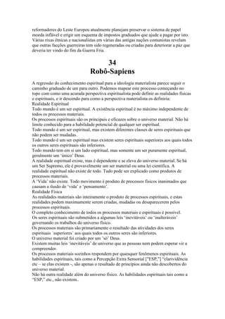 reformadores do Leste Europeu atualmente planejam preservar o sistema de papel
moeda inflável e erigir um esquema de impostos graduados que ajude a pagar por isto.
Várias rixas étnicas e nacionalistas em várias das antigas nações comunistas revelam
que outras facções guerreiras tem sido regeneradas ou criadas para deteriorar a paz que
deveria ter vindo do fim da Guerra Fria.
34
Robô-Sapiens
A regressão do conhecimento espiritual para a ideologia materialista parece seguir o
caminho graduado de um para outro. Podemos mapear este processo começando no
topo com como uma acurada perspectiva espiritualista pode definir as realidades físicas
e espirituais, e ir descendo para como a perspectiva materialista os definiria:
Realidade Espiritual
Todo mundo é um ser espiritual. A existência espiritual é no máximo independente de
todos os processos materiais.
Os processos espirituais são os principais e eficazes sobre o universo material. Não há
limite conhecido para a habilidade potencial de qualquer ser espiritual.
Todo mundo é um ser espiritual, mas existem diferentes classes de seres espirituais que
não podem ser mudadas.
Todo mundo é um ser espiritual mas existem seres espirituais superiores aos quais todos
os outros seres espirituais são inferiores.
Todo mundo tem em si um lado espiritual, mas somente um ser puramente espiritual,
geralmente um ‘único’ Deus.
A realidade espiritual existe, mas é dependente e se eleva do universo material. Se há
um Ser Supremo, ele é provavelmente um ser material ou uma lei científica. A
realidade espiritual não existe de todo. Tudo pode ser explicado como produtos de
processos materiais.
A ‘Vida’ não existe. Todo movimento é produto de processos físicos inanimados que
causam a ilusão de ‘vida’ e ‘pensamento’.
Realidade Física
As realidades materiais são inteiramente o produto de processos espirituais, e estas
realidades podem maximamente serem criadas, mudadas ou desaparecerem pelos
processos espirituais.
O completo conhecimento de todos os processos materiais e espirituais é possível.
Os seres espirituais são submetidos a algumas leis ‘inevitáveis’ ou ‘inalteráveis’
governando os trabalhos do universo físico.
Os processos materiais são primariamente o resultado das atividades dos seres
espirituais ´superiores´ aos quais todos os outros seres são inferiores.
O universo material foi criado por um ’só’ Deus.
Existem muitas leis ‘inevitáveis’ de universo que as pessoas nem podem esperar vir a
compreender.
Os processos materiais sozinhos respondem por quaisquer fenômenos espirituais. As
habilidades espirituais, tais como a Percepção Extra Sensorial ["ESP,"] “clarividência
etc – se elas existem -, são apenas o resultado de princípios ainda não descobertos do
universo material.
Não há outra realidade além do universo físico. As habilidades espirituais tais como a
“ESP,” etc., não existem..
 