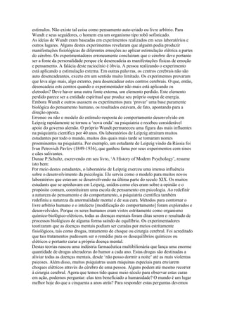 estímulos. Não existe tal coisa como pensamento auto-criado ou livre arbítrio. Para
Wundt e seus seguidores, o homem era um organismo tipo robô sofisticado.
As ideias de Wundt eram baseadas em experimentos realizados em seus laboratórios e
outros lugares. Alguns destes experimentos revelaram que alguém podia produzir
manifestações fisiológicas de diferentes emoções ao aplicar estimulação elétrica a partes
do cérebro. Os experimentadores erroneamente concluiram que o cérebro deve portanto
ser a fonte da personalidade porque ele desencadeia as manifestações físicas de emoção
e pensamento. A falácia deste raciocínio é óbvia. A pessoa realizando o experimento
está aplicando a estimulação externa. Em outras palavras, os centros cerebrais não são
auto desencadeantes, exceto em um sentido muito limitado. Os experimentos provaram
que leva algo mais, algo externo, para desencadear estes centros cerebrais. O que, então,
desencadeia ests centros quando o experimentador não mais está aplicando os
eletrodos? Deve haver uma outra fonte externa, um elemento perdido. Este elemento
perdido parece ser a entidade espiritual que produz seu próprio output de energia.
Embora Wundt e outros usassem os experimentos para ‘provar’ uma base puramente
biológica do pensamento humano, os resultados estavam, de fato, apontando para a
direção oposta.
Erroneo ou não o modelo do estímulo-resposta do comportamento desenvolvido em
Leipzig rapidamente se tornou a ‘nova onda’ na psiquiatria e recebeu considerável
apoio do governo alemão. O próprio Wundt permaneceu uma figura das mais influentes
na psiquiatria científica por 40 anos. Os laboratórios de Leipzig atrairam muitos
estudantes por todo o mundo, muitos dos quais mais tarde se tornaram nomes
proeminentes na psiquiatria. Por exemplo, um estudante de Leipzig vindo da Rússia foi
Ivan Petrovich Pavlov (1849-1936), que ganhou fama por seus experimentos com sinos
e cães salivantes.
Dunae P.Schultz, escrevendo em seu livro, ‘A History of Modern Psychology’, resume
isto bem:
Por meio destes estudantes, o laboratório de Leipzig exerceu uma imensa influência
sobre o desenvolvimento da psicologia. Ele serviu como o modelo para muitos novos
laboratórios que estavam se desenvolvendo na última parte do seculo XIX. Os muitos
estudants que se apinhavam em Leipzig, unidos como eles eram sobre a opinião e o
propósito comum, constituiram uma escola de pensamento em psicologia. Ao redefinir
a natureza do pensamento e do comportamento, a psiquiatria científica também
redefiniu a natureza da anormalidade mental e de sua cura. Métodos para contornar o
livre arbítrio humano e o intelecto [modificação do comportamento] foram explorados e
desenvolvidos. Porque os seres humanos eram vistos estritamente como organismo
químico-biológico-elétricos, todas as doenças mentais foram ditas serem o resultado de
processos biológicos de alguma forma saindo do equilíbrio. Os experimentadores
teorizaram que as doenças mentais podiam ser curadas por meios estritamente
fisiológicos, tais como drogas, tratamento de choque ou cirurgia cerebral. Foi acreditado
que tais tratamentos pudessem ser o remédio para os desequilíbrios químicos ou
elétricos e portanto curar a própria doença mental.
Destas teorias nasceu uma indústria farmacêutica multibilionária que lança uma enorme
quantidade de drogas alteradoras do humor a cada ano. Estas drogas são destinadas a
aliviar todas as doenças mentais, desde ‘não posso dormir a noite’ até as mais violentas
psicoses. Além disso, muitos psiquiatras usam máquinas especiais para enviarem
choques elétricos através do cérebro de uma pessoa. Alguns podem até mesmo recorrer
à cirurgia cerebral. Agora que temos tido quase meio século para observar estas curas
em ação, podemos perguntar: elas tem beneficiado a humanidade? O mundo é um lugar
melhor hoje do que a cinquenta a anos atrás? Para responder estas perguntas devemos
 
