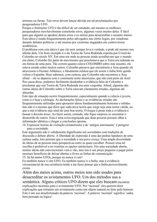 terrenos ou farsas. Tais erros devem lançar dúvida em tal proclamações por
pesquisadores UFO.
Porque o fenômeno UFO é tão difícil de ser estudado, até mesmo os melhores
pesquisadores inevitavelmente cometerão erros, algumas vezes muitos deles. É fácil
para que alguém se apodere destes erros e os utilize para desacreditar o assunto inteiro.
Esta tática é usada frequentemente pelos advogados nas côrtes legais, por estadistas
durante debates políticos, e até mesmo por cientistas engajados em controvérsias
acadêmicas.
O problema com esta tática é que ela nem sempre leva à verdade, e pode até mesmo nos
afastar dela. Um bom exemplo é o da Teoria da Terra Redonda exposta por Cristóvão
Colombo no século XV. Em uma era onde as pessoas ainda acreditavam que o mundo
era chato, Colombo fez parte do movimento que proclamava que a Terra era redonda ou
em forma de uma pera. Tão correto quanto estava COLOMBO sobre este assunto, ele
estava errado sobre muitos outros. Colombo pensava que encontraria a Ásia quando ele
atravessou o Oceano Atlântico, e falsamente relatou que ele assim o tinha feito qundo
voltou a Espanha. Hoje sabemos, com certeza, que Colombo não encontrou a Ásia
afinal – ele se deparou com o continente norte americano, que não está perto da Ásia!
Por causa disso, podemos facilmente desdenhar a evidência falsa de Colombo e
proclamar que sua Teoria da Terra Redonda era uma vergonha. Afinal, algumas das
outras ideias de Colombo sobre a Terra estavam claramente erradas, algumas até
absurdas.
Este tipo de situação ocorre frequentemente, especialmente quando a ciência é jovem,
como o é hoje a ufologia. As declarações falsas e as evidências erradas são
frequentemente utilizadas para apoiarem ideias fundamentalmente honestas e sólidas.
Isto não é o mesmo que dizer que cada nova teoria que surge seja uma teoria válida, ou
que a má evidência seja sinal de uma boa teoria. O truque é pesar toda a evidência e
basear a decisão nisso. Ao fazer assim, contudo, não fique surpreso se encontrar o
desacordo de outros. Esta é uma coisa engraçada que duas pessoas possam olhar a
informação idêntica e chegar a conclusões opostas.
14. Expressar teorias de visitação extraterrestre e de ‘antigos astronautas’ é perigoso
para a sociedade.
Este argumento não é validamente dignificante em sociedades com tradições de
discussão e debate aberto. A liberdade de expressão é uma das pedras lapidares de uma
cultura sadia. Isto permite que a sociedade e seu povo cresça. Uma ampla diversidade
de ideias dá as pessoas mais perspectivas entre as quais escolher. Possuir uma tal
escolha é preferível a ter restritas as opções intelectuais. Em uma sociedade aberta,
muitas ideias não convencionais vem e vão, mas isto é um preço pequeno a pagar pelos
enormes benefícios de deixar abertas e livres as linhas de comunicação.
15. Se há tantos UFOs, porque eu nunca vi um?
Eu também nunca vi um UFO. Eu também nunca vi a India, mas a evidência
circunstancial de sua existência tende a me fazer pensar que a Índia provavelmente
exista.
Além dos meios acima, outros meios tem sido usados para
desacreditar os avistamentos UFO. Um dos métodos usa a
semântica. Alguns críticos UFO dizem que eles buscam encontrar
explicações racionais para o avistamento UFO. Por ‘racional’ eles querem dizer
explicações que retratem um avistamento como um objeto natural ou feito pelo homem.
Este é um uso desafortunado da palavra ‘racional’. A palavra ‘racional’ significa ’sadia,
bem pensada ou lógica’.
 