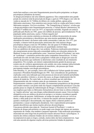 muito bem analisar a cura mais frequentemente prescrita pelos psiquiatras: as drogas
psicotrópicas [afetadoras da mente].
As drogas psicotrópicas são uma indústria gigantesca. Elas compreendem uma grande
porção do comércio total de prescrição de drogas o qual em 1978 chegou a um valor de
venda no atacado de 16.7 bilhões de dólares em vendas globais, apenas pelos
fabricantes americanos. Esta estatística nem mesmo inclui as vendas pela Suíça e outros
fabricantes europeus. Um livro excelente, ‘ The Tranquilizing of America’, revelou que
a droga psicotrópica mais frequentemente prescrita, o Valium (Roche Laboratories), foi
prescrita 57 milhões de vezes em 1977, as reposições incluídas. Segundo um anúncio
publicado pelo Roche em 1981, quase oito milhões de pessoas, aproximadamente 5% da
população adulta americana, usaria o Valium naquele ano!
Acrescente a esta enorme estatística as dezenas de milhões de prescrições de outras
medicações psicotrópicas e descobrimos que uma enorme quantidade de drogas
alteradoras da mente e do humor estão sendo consumidas a cada ano. Em 1977, por
exemplo, o número total de prescrições americanas das vinte maiores drogas
psicotrópicas chegou a mais de 150 milhões. Isto são quase 8.35 bilhões de pílulas!
Estas medicações estão sendo prescritas em quantidades similares hoje.
Este uso epidêmico de drogas não é um acidente. Poderosas medicações psicotrópicas
são energicamente promovidas pela comunidade médica em reluzentes anúncios da
Madison Avenue em tais publicações como ‘American Journal of Psychiatry’ por meio
de ‘workshops’ e seminários promovidos pelas companhias farmacêuticas. A crítica
justificada tem sido elevada contra a psiquiatria voltada para as drogas por causa do
número de pacientes que realmente se deterioram como resultado de seu tratamento
psiquiátrico. Por exemplo, um número surpreendentemente grande de pessoas que
comete atos de violência aparentemente sem sentido, tais como matança indiscriminada
a tiros e outros atos horrendos geradores de manchetes;, são pessoas que foram
previamente tratadas com drogas psicotrópicas.
John Hinckley, Jr., por exemplo, estava sob a influência do Valium quando ele tentou
assassinar o Presidente Ronald Reagan em 1981. Tais coincidências são geralmente
explicadas como uma indicação que estas pessoas já estavam previamente perturbadas
antes dos episódios violentos e, no pior dos casos, as drogas simplesmente não foi
capazes de ajuda-las. Por outro lado, os críticos ressaltam que tais indivíduos
frequentemente não são violentos antes de seu tratamento, mas se tornam
frequentemente violentos a partir de então. Os tratamentos psiquiátricos de fato pioram
seus estados mentais a um ponto onde eles fiquem completamente psicóticos? Uma das
grandes penas no chapéu da Administração de Drogas e Alimentos dos EUA [FDA] é
sua exigência que todos os fabricantes farmacêuticos devem listar os efeitos colaterais,
ou ‘reações adversas’ que suas drogas conhecidamente possam causar. Esta revelação
obrigatória avisa aos médicos de possíveis perigos e os orienta a reconhecer quando
retirar a droga do paciente. Infelizmente, ao tempo da reação adversa ser visível ao
doutor, o dano pode já ter sido feito. A maioria das reações adversas desaparecem
quando a medicação é descontinuada, mas alguns efeitos colaterais podem ser
permanentes e causar complicações duradouras. Isto é especialmente preocupante
quando descobrimos que muitas reações adversas são psicológicas.
Uma pessoa abrindo uma cópia do ‘American Journal of Psychiatry’ e vendo os
anúncios de drogas pela primeira vez pode reagir com choque não apenas aos austutos
argumentos de vendas, mas também a pequena impressão. Cada medicação psicotrópica
anunciada tem uma longa lista de potenciais reações adversas físicas e psicológicas. A
maioria dos efeitos colaterais listados são em termos médicos e portanto
incompreensíveis para os leigos; contudo, muitos deles são bem compreensíveis. Aqui
está uma amostra de algumas reações adversas potenciais listadas de populares
 