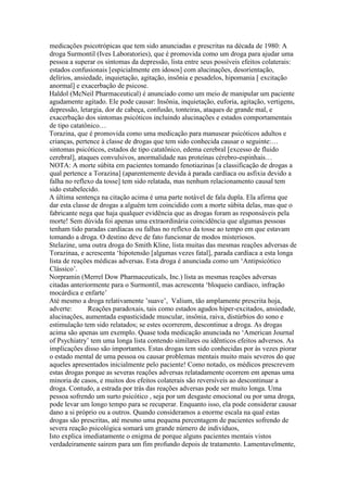 medicações psicotrópicas que tem sido anunciadas e prescritas na década de 1980: A
droga Surmontil (Ives Laboratories), que é promovida como um droga para ajudar uma
pessoa a superar os sintomas da depressão, lista entre seus possíveis efeitos colaterais:
estados confusionais [espicialmente em idosos] com alucinações, desorientação,
delírios, ansiedade, inquietação, agitação, insônia e pesadelos, hipomania [ excitação
anormal] e exacerbação de psicose.
Haldol (McNeil Pharmaceutical) é anunciado como um meio de manipular um paciente
agudamente agitado. Ele pode causar: Insônia, inquietação, euforia, agitação, vertigens,
depressão, letargia, dor de cabeça, confusão, tonteiras, ataques de grande mal, e
exacerbação dos sintomas psicóticos incluindo alucinações e estados comportamentais
de tipo catatônico…
Torazina, que é promovida como uma medicação para manusear psicóticos adultos e
crianças, pertence à classe de drogas que tem sido conhecida causar o seguinte:…
sintomas psicóticos, estados de tipo catatônico, edema cerebral [excesso de fluido
cerebral], ataques convulsivos, anormalidade nas proteínas cérebro-espinhais…
NOTA: A morte súbita em pacientes tomando fenotiazinas [a classificação de drogas a
qual pertence a Torazina] (aparentemente devida à parada cardíaca ou asfixia devido a
falha no reflexo da tosse] tem sido relatada, mas nenhum relacionamento causal tem
sido estabelecido.
A última sentença na citação acima é uma parte notável de fala dupla. Ela afirma que
dar esta classe de drogas a alguém tem coincidido com a morte súbita delas, mas que o
fabricante nega que haja qualquer evidência que as drogas foram as responsáveis pela
morte! Sem dúvida foi apenas uma extraordinária coincidência que algumas pessoas
tenham tido paradas cardíacas ou falhas no reflexo da tosse ao tempo em que estavam
tomando a droga. O destino deve de fato funcionar de modos misteriosos.
Stelazine, uma outra droga do Smith Kline, lista muitas das mesmas reações adversas de
Torazinaa, e acrescenta ‘hipotensão [algumas vezes fatal], parada cardíaca a esta longa
lista de reações médicas adversas. Esta droga é anunciada como um ‘Antipsicótico
Clássico’.
Norpramin (Merrel Dow Pharmaceuticals, Inc.) lista as mesmas reações adversas
citadas anteriormente para o Surmontil, mas acrescenta ‘bloqueio cardíaco, infração
mocárdica e enfarte’
Até mesmo a droga relativamente ’suave’, Valium, tão amplamente prescrita hoja,
adverte: Reações paradoxais, tais como estados agudos hiper-excitados, ansiedade,
alucinações, aumentada espasticidade muscular, insônia, raiva, distúrbios do sono e
estimulação tem sido relatados; se estes ocorrerem, descontinue a droga. As drogas
acima são apenas um exemplo. Quase toda medicação anunciada no ‘American Journal
of Psychiatry’ tem uma longa lista contendo similares ou idênticos efeitos adversos. As
implicações disso são importantes. Estas drogas tem sido conhecidas por às vezes piorar
o estado mental de uma pessoa ou causar problemas mentais muito mais severos do que
aqueles apresentados inicialmente pelo paciente! Como notado, os médicos prescrevem
estas drogas porque as severas reações adversas relatadamente ocorrem em apenas uma
minoria de casos, e muitos dos efeitos colaterais são reversíveis ao descontinuar a
droga. Contudo, a estrada por trás das reações adversas pode ser muito longa. Uma
pessoa sofrendo um surto psicótico , seja por um desgaste emocional ou por uma droga,
pode levar um longo tempo para se recuperar. Enquanto isso, ela pode considerar causar
dano a si próprio ou a outros. Quando consideramos a enorme escala na qual estas
drogas são prescritas, até mesmo uma pequena percentagem de pacientes sofrendo de
severa reação psicológica somará um grande número de indivíduos,
Isto explica imediatamente o enigma de porque alguns pacientes mentais vistos
verdadeiramente sairem para um fim profundo depois de tratamento. Lamentavelmente,
 