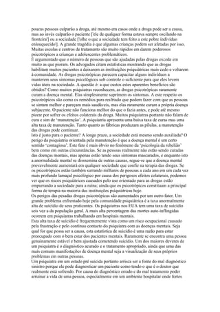 poucas pessoas culparão a droga, até mesmo em casos onde a droga pode ser a causa,
mas ao invés culparão o paciente ['ele de qualquer forma estava sempre oscilando na
fronteira'] ou a sociedade ['olhe o que a sociedade tem feito a este pobre indivíduo
enlouquecido']. A grande tragédia é que algumas crianças podem ser afetadas por isso.
Muitas escolas e centros de tratamento são muito rápidos em darem poderosos
psicotrópicos a crianças e adolescentes problemáticos.
É argumentado que o número de pessoas que são ajudadas pelas drogas excede em
muito as que pioram. Os advogados citam estatísticas mostrando que as drogas
habilitam muitos pacientes a deixarem as instituições psiquiátricas mais cedo e voltarem
à comunidade. As drogas psicotrópicas parecem capacitar alguns indivíduos a
manterem seus sintomas psicológicos sob controle o suficiente para que eles levem
vidas úteis na sociedade. A questão é: a que custos estes aparentes benefícios são
obtidos? Como muitos psiquiatras reconhecem, as drogas psicotrópicas raramente
curam a doença mental. Elas simplesmente suprimem os sintomas. A este respeito os
psicotrópicos são como os remédios para resfriado que podem fazer com que as pessoas
se sintam melhor e pareçam mais saudáveis, mas elas raramente curam a própria doença
subjacente. O paciente não funciona melhor do que o fazia antes, e pode até mesmo
piorar por sofrer os efeitos colaterais da droga. Muitos psiquiatras portanto não falam de
cura e sim de ‘manutenção’. A psiquiatria apresenta uma baixa taxa de curas mas uma
alta taxa de manutenção. Tanto quanto as fábricas produzam as pílulas, a manutenção
das drogas pode continuar.
Isto é justo para o paciente? A longo prazo, a sociedade está mesmo sendo auxiliada? O
perigo da psiquiatria orientada pela manutenção é que a doença mental é um certo
sentido ‘contagiosa’. Este fato é mais óbvio no fenômeno da ‘psicologia da rebelião’
bem como em outras circunstâncias. Se as pessoas realmente não estão sendo curadas
das doenças mentais, mas apenas estão tendo seus sintomas mascarados, e enquanto isto
a anormalidade mental se disssemina de outras causas, segue-se que a doença mental
provavelmente aumentará em qualquer sociedade que confie na terapia das drogas. Se
os psicotrópicos estão também surrando milhares de pessoas a cada ano em um cada vez
mais profundo lamaçal psicológico por causa dos perigosos efeitos colaterais, podemos
ver que os riscos psiquiátricos causados pelo uso orientado para as drogas estão
empurrando a sociedade para a ruína; ainda que os psicotrópicos constituam a principal
forma de terapia na maioria das instituições psiquiátricas hoje.
Os perigos das pesadas drogas psicotrópicas são aumentados por um outro fator. Um
grande problema enfrentado hoje pela comunidade psiquiátrica é a taxa anormalmente
alta de suicídio de seus praticantes. Os psiquiatras nos EUA tem uma taxa de suicídio
seis vez a da população geral. A mais alta percentagem das mortes auto-inflingidas
ocorrem em psiquiatras trabalhando em hospitais mentais.
Esta alta taxa de suicídio é frequentemente vista como um risco ocupacional causado
pela frustração e pelo contínuo contacto do psiquiatra com as doenças mentais. Seja
qual for que possa ser a causa, esta estatística de suicídio é uma razão para estar
preocupado com o bem estar dos pacientes mentais. Raramente se encontra uma pessoa
genuinamente estável e bem ajustada cometendo suicídio. Um dos maiores deveres de
um psiquiatra é o diagnóstico acurado e o tratamento apropriado, ainda que uma das
mais comuns manifestações de doença mental seja a visualização de seus próprios
problemas em outras pessoas.
Um psiquiatra em um estado pré suicida portanto arrisca ser a fonte do mal diagnóstico
sinistro porque ele pode diagnosticar um paciente como tendo o que é o doutor que
realmente está sofrendo. Por causa do diagnóstico errado e do mal tratamento poder
arruinar a vida de uma pessoa, especialmente em um ambiente hospitalar onde fortes
 