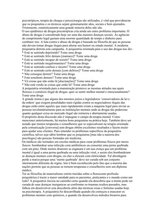psicotrópicos, terapia de choque e psicocirurgia são utilizados, é vital que providenciar
que os psiquiatras e os técnicos sejam genuinamente sãos, sociais e bem ajustados.
Tristemente, estatisticamente uma grande minoria deles não são.
O uso epidêmico de drogas psicotrópicas cria ainda um outro problema importante. O
abuso de drogas é considerado hoje ser uma das maiores doenças sociais. As agências
de cumprimento legal gastam uma enorme quantidade de tempo e dinheiro para
combater isto. A luta contra o abuso de drogas é baseada na filosofia de que as pessoas
não devem tomar drogas ilegais para alterar seu humor ou estado mental. A moderna
psiquiatria derrota esta campanha. A psiquiatria orientada para o uso das drogas nos diz:
* Está se sentindo deprimido? Tome uma droga
* Está se sentindo feliz demais [maníaco]? Tome uma droga
* Está se sentindo incapaz de resistir? Tome uma droga
* Está se sentindo megalomaníaco? Tome uma droga
* Está se sentindo confuso e incerto? Tome uma droga
* Está se sentindo certo demais [com delírios]? Tome uma droga
* Não consegue dormir? Tome uma droga
* Está sonolento demais? Tome uma droga
* Vê coisas que não estão lá [alucinações]? Tome uma droga
* Não está vendo as coisas que estão lá? Tome uma droga
A psiquiatria orientada para a manutenção promove as mesmas atitudes nas quais
floresce o comércio ilegal de drogas: quer se sentir melhor mental e emocionalmente?
Tome uma droga
A grande ironia é que alguns dos mesmos juízes e legisladores ‘conservadores da lei e
da ordem’ que exigem penalidades mais rígidas contra os negociadores ilegais das
drogas estão entre aqueles que mais rapidamente criam a máquina legal para enviar as
pessoas involuntáriamente para as instituições mentais onde as drogas tão poderosas
quanto qualquer coisa no mercado ilegal são rotineira e abertamente usadas.
O propósito desta discussão não é impugnar o campo da terapia mental. Como
mencionei anteriormente, há muitos bons psiquiatras na prática hoje. Também deve ser
notado que muitos terapeutas e conselheiros que se especializam na terapia orientada
pela comunicação [conversa] sem drogas obtêm excelentes resultados e fazem muito
para ajudar seus clientes. Para entender os problemas específicos da psiquiatria
científica, talvez seja sábio lembrar que os psiquiatras [mas não a maioria dos
psicólogos] são pessoas formadas em medicina.
Os médicos são treinados em escolas médicas para curar problemas físicos por meios
físicos: bombardear uma infecção com antibióticos ou consertar uma perna quebrada
com um pino. Onde muitos doutores se enganam é em sua crença que um problema
mental é igual a uma perna quebrada ou uma infecção viral, e assim eles bombardeiam
as doenças mentais com drogas, ou elas a chocam com eletricidade. Tal abordagem
perde a marca porque uma ‘mente quebrada’ deve ser curada sob um conjunto
inteiramente diferente de regras. Isto é bem reconhecido pelo fato que a maioria das
nações permite que as pessoas se tornem terapeutas e conselheiros sem um diploma
médico.
Ter as filosofias de materialismo estrito trazidas sobre a florescente profissão
psiquiátrica é trazer a maior sanidade para os pacientes, praticantes e o mundo como um
todo? A psiquiatria iniciou no caminho certo quando ela descobriu que a mente pode ser
curada de suas doenças inorganicas ao confrontar os traumas ocultos passados, mas
falhou em desenvolver esta descoberta além das técnicas cruas e fortuitas usadas hoje
na psicoterapia. A psiquiatria foi descarrilhada quando ela começou a mascarar os
problemas mentais com químicos, e quando ela desenvolveu métodos bizarros para
 