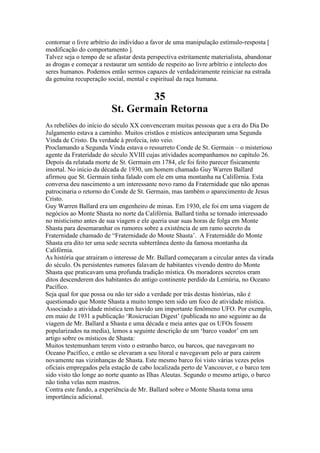 contornar o livre arbítrio do indivíduo a favor de uma manipulação estímulo-resposta [
modificação do comportamento ].
Talvez seja o tempo de se afastar desta perspectiva estritamente materialista, abandonar
as drogas e começar a restaurar um sentido de respeito ao livre arbítrio e intelecto dos
seres humanos. Podemos então sermos capazes de verdadeiramente reiniciar na estrada
da genuína recuperação social, mental e espiritual da raça humana.
35
St. Germain Retorna
As rebeliões do início do século XX convenceram muitas pessoas que a era do Dia Do
Julgamento estava a caminho. Muitos cristãos e místicos anteciparam uma Segunda
Vinda de Cristo. Da verdade à profecia, isto veio.
Proclamando a Segunda Vinda estava o ressurreto Conde de St. Germain – o misterioso
agente da Frateridade do século XVIII cujas atividades acompanhamos no capítulo 26.
Depois da relatada morte de St. Germain em 1784, ele foi feito parecer fisicamente
imortal. No início da década de 1930, um homem chamado Guy Warren Ballard
afirmou que St. Germain tinha falado com ele em uma montanha na Califórnia. Esta
conversa deu nascimento a um interessante novo ramo da Fraternidade que não apenas
patrocinaria o retorno do Conde de St. Germain, mas também o aparecimento de Jesus
Cristo.
Guy Warren Ballard era um engenheiro de minas. Em 1930, ele foi em uma viagem de
negócios ao Monte Shasta no norte da Califórnia. Ballard tinha se tornado interessado
no misticismo antes de sua viagem e ele queria usar suas horas de folga em Monte
Shasta para desemaranhar os rumores sobre a existência de um ramo secreto da
Fraternidade chamado de “Fraternidade do Monte Shasta’. A Fraternidde do Monte
Shasta era dito ter uma sede secreta subterrânea dento da famosa montanha da
Califórnia.
As história que atrairam o interesse de Mr. Ballard começaram a circular antes da virada
do século. Os persistentes rumores falavam de habitantes vivendo dentro do Monte
Shasta que praticavam uma profunda tradição mística. Os moradores secretos eram
ditos descenderem dos habitantes do antigo continente perdido da Lemúria, no Oceano
Pacífico.
Seja qual for que possa ou não ter sido a verdade por trás destas histórias, não é
questionado que Monte Shasta a muito tempo tem sido um foco de atividade mística.
Associado a atividade mística tem havido um importante fenômeno UFO. Por exemplo,
em maio de 1931 a publicação ‘Rosicrucian Digest’ (publicada no ano seguinte ao da
viagem de Mr. Ballard a Shasta e uma década e meia antes que os UFOs fossem
popularizados na media), lemos a seguinte descrição de um ‘barco voador’ em um
artigo sobre os místicos de Shasta:
Muitos testemunham terem visto o estranho barco, ou barcos, que navegavam no
Oceano Pacífico, e então se elevaram a seu litoral e navegavam pelo ar para cairem
novamente nas vizinhanças de Shasta. Este mesmo barco foi visto várias vezes pelos
oficiais empregados pela estação de cabo localizada perto de Vancouver, e o barco tem
sido visto tão longe ao norte quanto as Ilhas Aleutas. Segundo o mesmo artigo, o barco
não tinha velas nem mastros.
Contra este fundo, a experiência de Mr. Ballard sobre o Monte Shasta toma uma
importância adicional.
 