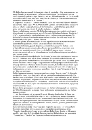 Mr. Ballard escreve que ele tinha subido o lado da montanha e feito uma pausa para um
salto. Quando ele se curvou para encher um copo de água, ele sentiu uma corrente
elétrica passando pelo seu corpo, da cabeça aos pés. Olhando ao redor, ele viu atrás dele
um homem barbado que parecia ter seus vinte ou trinta anos. O estranho mais tarde se
apresentou como Conde de St.Germain.*
* A aparência física de St. Germain no Monte Shasta era consideravelemente diferente
da que tinha ele no século XVIII. O anterior St. Germain era um homem na casa dos 40
anos, de cabelos negros e barbeado. O St. Germain do Monte Shasta é apresentado
como um homem mais jovem de cabelos castanhos e barbado.
Como resultado deste encontro, Mr. Ballard começou uma carreira de tempo integral
disseminando os ensinamentos do novo St.Germain. Ballard estabeleceu a ‘Fundação I
AM’ – uma organização com iniciações secretas e ensinamentos passo a passo. Mr.
Ballard afirmou que ele tinha sido apresentado a membros dos mais altos níveis da
Fraternidade, sob o qual a I AM foi fundada.
A história que Mr. Ballard nos conta de suas experiências com St. Germain são tão
extraodinárias que muitas pessoas tem as descartado como fantasias.
Surpreeendentemente, quando despimos as interpretações que Mr. Ballard e seus
críticos dão de suas esperiências, descobrimos que estas histórias apresentam uma
imagem não apenas consistente com o resto da história como temos visto, mas
acrescentaram notáveis novas afirmações como implicações mais que surpreendentes
para o nosso tempo.
Os encontros iniciais entre Ballard e ‘St. Germain’ aconteceram entre agosto e outubro
de 1930. Durante o mais inicial destes encontros, St. Germain fez Ballard beber um
líquido que causou uma forte reação física e fez com que Ballard saísse ‘do corpo’. [este
mesmo fenômeno fora-do-corpo é frequentemente relatado por pessoas tomando fortes
drogas]. Depois de beber este fluido em várias ocasiões, Ballard disse que ele era capaz
de ’sair do corpo’ sem beber. Este testemunho é consistente com outra evidência que
indica que uma vez uma pessoa tendo aprendido a ’sair do corpo’ isto pode ser fácil de
ser feito por um tempo.
Ballard alega que enquanto ele estava em alguns estados ‘fora do corpo’, St. Germain,
que também estava ‘fora do corpo’ e o levou a alguns lugares mais que notáveis. Um
local era uma montanha no Teton Range do Wyoming – uma montanha que Mr. Ballard
chama de ‘Royal Teton.’ Segundo Ballard, havia uma entrada lacrada de um túnel perto
do topo da montanha que levava a elevadores. Os elevadores levavam seus ocupantes a
um local 2.000 pés abaixo para um complexo subterrâneo de enormes salas, espaços de
armazenamento e minas.
Em um destes grandes espaços subterrâneos, Mr. Ballard afirma que ele viu o símbolo
do ‘Olho Omnipresente’ na parede. Havia também uma grande máquina, que Ballard
descreveu como:
. . . um disco de ouro – de ao menos 12 pés de diâmetro. Enchendo-o de forma que
pontos tocassem a circunferência, ofuscava um a estrela de sete pontas – composta
inteiramente de diamantes amarelos – uma massa sólida de brilhante luz dourada. Ao
redor do disco principal estevam sete discos menores, as quais Ballard também deu um
significado simbólico. Ballard rapidamente revelou, contudo, que esta grande máquina
não era um mero símbolo:
Como aprendi mais tarde, certas vezes para propósitos especiais – os Grandes Seres
Cósmicos transmitem através destes discos suas poderosas correntes de força.
“Grandes Seres Cósmicos’ era o termo usado por Ballard para denotar os líderes dos
escalões mais altos da Fraternidade. Em seus escritos, Ballard afirma que alguns dos
‘Grandes Seres Cósmicos’ da Fraternidade são de origem extraterrestre.
 