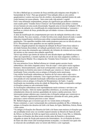 Foi dito a Ballard que as correntes de força emitidas pela máquina eram dirigidas ‘à
humanidade da Terra’. Para que propósito? Esta radiação afeta os sete centros
ganglionários [ centros nervosos fora do cérebro e da medula espinhal] dentro de cada
corpo humano em nosso planeta – bem como toda vida animal e vegetal.
Esta é uma afirmação surpreendente, porque ela significaria que poderosos eletrônicos
eram usados pelos ‘Grandes Seres Cósmicos’ da Fraternidade para afetar o sistema
nrvoso humano em uma escala disseminada. Segundo uma revista da Fundação I AM, o
propósito da radiação era a modificação do comportamento destinada a ‘consumir e
purificar os vórtices de força, produzidos por atividades viciosas e discordantes da
humanidade’.
A ideia da modificação do comportamento por meio da radiação eletrônica não é uma
ideia absurda. Nos anos recentes, a União Soviética tem estado desenvolvendo e usando
máquinas tranquilizantes eletrônicas para afetar comportamentalmente grandes
populações. Tais aparelhos também estão sendo propostos para uso na sala de aula nos
EUA. Discutiremos estes aparelhos em um capítulo posterior.
Embora o alegado propósito da máquina de radiação de Royal Teton fosse reduzir a
atividade humana discordante, tal radiação geralmente teria o efeito oposto a longo
prazo, por causa das emanações que realmente são irritantes do sistema nervoso central,
até mesmo se elas causem uma sedação superficial.
Talvez seja irônico que dentro de menos de uma década depois que Ballard escreveu
sobre sua experiência, o mundo explodiu em um de seus mais sangrentos conflitos: a
Segunda Guerra Mudial. Ou a máquina dos ‘Grandes Seres Cósmicos’ não funcionou…
ou funcionou.
Em seus primeiros livros, Ballard afirmou ter visitado quatro secretos locais
subterrâneos: dois deles enquanto estava ‘fora do corpo’ e dois pelos meios regulares
humanos. Interessantemente, cada local corrrespondia a uma região na qual existiu
anteriormente na história uma maior civilização que venerava os ‘deuses’ tutelares. A
localização Teton coincidiu com as antigas civilizações norte americanas.
Uma similar localização subterrânea na América do Sul estava mão a mão com a
civilização inca naquele continente. Uma viagem por barco e automóvel resultou em
uma parada em uma reputada localização subterrânea na península arábica, que
combinava com as antigas civilizações da Mesopotamia e do Egito. A quarta
localização nas montanhas acima da cidade de Darjeeling, Índia, correspondia a antigas
civilizações arianas no sub-continente hindu.
As localizações subterrâneas eram reportadamente muito extensas e serviam a um
número de funções. Além de manter aparelhos eletrônicos, as cavernas estavam
relatadamente cheias de enormes quantidades de metais e pedras preciosas. Isto é
interessante porque sabemos que a maioria das civilizações antigas que veneravam os
‘deuses’ tutelares regularmente faziam substanciais oferendas de ouro, prata, pedras
preciosas e outros minerais preciosos a estes ‘deuses’.
Mr. Ballard alegou que os tesouros que ele viu vieram desta civilizações:
Nestes containers, o ouro é armazenado dos continentes perdidos de Mu e Atlântida; as
antigas civilizações dos desertos de Gobi e do Saara; do Egito, Babilônia, Grécia, Roma
e duas outras.
*As antigas civilizações dos Desertos de Gobi e do Saara eram maiores civilizações que
são acreditadas terem uma vez existido respectivamente no Deserto do Saara do norte
da África e no Deserto de Gobi na regial leste-central da Ásia. Como Mu e a Atlântida,
estas duas civilizações são ditas terem existido antes da Suméria e são portanto
relegadas ao status de ficção pela maioria dos historiadores. As civilizações de Gobi e
do Saara são ditas terem sido tecnologicamente avançadas, e os desertos nos quais elas
se situavam são acreditados uma vez terem sido férteis e com vegetação.
 