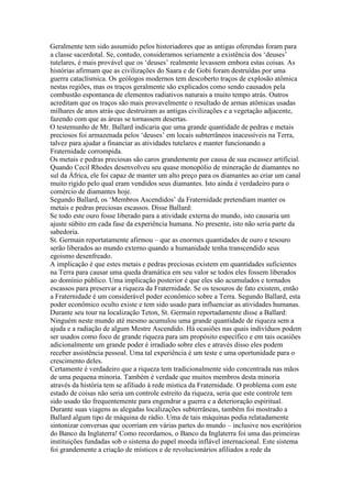Geralmente tem sido assumido pelos historiadores que as antigas oferendas foram para
a classe sacerdotal. Se, contudo, consideramos seriamente a existência dos ‘deuses’
tutelares, é mais provável que os ‘deuses’ realmente levassem embora estas coisas. As
histórias afirmam que as civilizações do Saara e de Gobi foram destruídas por uma
guerra cataclísmica. Os geólogos modernos tem descoberto traços de explosão atômica
nestas regiões, mas os traços geralmente são explicados como sendo causados pela
combustão espontanea de elementos radiativos naturais a muito tempo atrás. Outros
acreditam que os traços são mais provavelmente o resultado de armas atômicas usadas
milhares de anos atrás que destruiram as antigas civilizações e a vegetação adjacente,
fazendo com que as áreas se tornassem desertas.
O testemunho de Mr. Ballard indicaria que uma grande quantidade de pedras e metais
preciosos foi armazenada pelos ‘deuses’ em locais subterrâneos inacessíveis na Terra,
talvez para ajudar a financiar as atividades tutelares e manter funcionando a
Fraternidade corrompida.
Os metais e pedras preciosas são caros grandemente por causa de sua escassez artificial.
Quando Cecil Rhodes desenvolveu seu quase monopólio de mineração de diamantes no
sul da África, ele foi capaz de manter um alto preço para os diamantes ao criar um canal
muito rigido pelo qual eram vendidos seus diamantes. Isto ainda é verdadeiro para o
comércio de diamantes hoje.
Segundo Ballard, os ‘Membros Ascendidos’ da Fraternidade pretendiam manter os
metais e pedras preciosas escassos. Disse Ballard:
Se todo este ouro fosse liberado para a atividade externa do mundo, isto causaria um
ajuste súbito em cada fase da experiência humana. No presente, isto não seria parte da
sabedoria.
St. Germain reportatamente afirmou – que as enormes quantidades de ouro e tesouro
serão liberados ao mundo externo quando a humanidade tenha transcendido seus
egoismo desenfreado.
A implicação é que estes metais e pedras preciosas existem em quantidades suficientes
na Terra para causar uma queda dramática em seu valor se todos eles fossem liberados
ao domínio público. Uma implicação posterior é que eles são acumulados e tornados
escassos para preservar a riqueza da Fraternidade. Se os tesouros de fato existem, então
a Fraternidade é um considerável poder econômico sobre a Terra. Segundo Ballard, esta
poder econômico oculto existe e tem sido usado para influenciar as atividades humanas.
Durante seu tour na localização Teton, St. Germain reportadamente disse a Ballard:
Ninguém neste mundo até mesmo acumulou uma grande quantidade de riqueza sem a
ajuda e a radiação de algum Mestre Ascendido. Há ocasiões nas quais indivíduos podem
ser usados como foco de grande riqueza para um propósito específico e em tais ocasiões
adicionalmente um grande poder é irradiado sobre eles e através disso eles podem
receber assistência pessoal. Uma tal experiência é um teste e uma oportunidade para o
crescimento deles.
Certamente é verdadeiro que a riqueza tem tradicionalmente sido concentrada nas mãos
de uma pequena minoria. Também é verdade que muitos membros desta minoria
através da história tem se afiliado à rede mística da Fraternidade. O problema com este
estado de coisas não seria um controle estreito da riqueza, seria que este controle tem
sido usado tão frequentemente para engendrar a guerra e a deterioração espiritual.
Durante suas viagens as alegadas localizações subterrâneas, também foi mostrado a
Ballard algum tipo de máquina de rádio. Uma de tais máquinas podia relatadamente
sintonizar conversas que ocorriam em várias partes do mundo – inclusive nos escritórios
do Banco da Inglaterra! Como recordamos, o Banco da Inglaterra foi uma das primeiras
instituições fundadas sob o sistema do papel moeda inflável internacional. Este sistema
foi grandemente a criação de místicos e de revolucionários afiliados a rede da
 