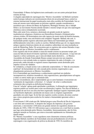 Fraternidade. O Banco da Inglaterra tem continuado a ser um centro principal deste
sistema até hoje.
A alegada capacidade de espionagem dos ‘Mestres Ascendidos’ de Ballard é portanto
notável porque indicaria um monitoramento direto de um principal banco central no
sistema internacional do papel moeda pelos mais altos escalões da Fraternidade. Isto se
torna até mesmo mais interessante no próximo capítulo, quando consideramos a
assistência que o diretor do Banco da Inglaterra, Montague Norman, deu a Adolph
Hitler e ao movimento Nazista alemão durante o mesmo tempo em que esta espionagem
eletrônica estava relatadamente ocorrendo.
Mais cedo neste livro, notamos a destruição em grande escala de registros
insubstituíveis religiosos e históricos nos Hemisférios Oriental e Ocidental pelos
zelosos cristãos. Os historiadores tem sido capazes de reunir muito da história humana,
de qualquer modo; mas esta história está completa? Segundo Ballard, não está. A
humanidade perdeu registros adicionais para líderes da Fraternidade que tinham
deliberadamente removido e oculto os escritos. Ballard afirma que ele viu alguns destes
antigos registros históricos dentro de um complexo subterrâneo em uma montanha ao
norte de Darjeeling, Índia. Ele acrescentou que os registros não seriam liberados à raça
humana até que os Mestres Ascendidos assim o ordenassem:
Estes registros não levam adiante a causa do mundo externo no presente tempo, por
causa da falta de desenvolvimento espiritual e entendimento das pessoas. A raça tem um
inquieto e crítico sentimento, que é uma atividade muito destrutiva… os Mestres
Ascendidos da Grande Fraternidade Branca sempre tem previsto tais impulsos
destrutivos e tem retirado todos os registros importantes de cada civilização, e os
preservado, então deixado os registros menos importantes serem destruidos pelo
impulso vicioso de vândalos.
Se verdadeira, a citação acima é um a admissão surpreendente. A ‘falta de crescimento
espiritual’ da humanidade tem sido causada pelas mesmas organizações a que
alegadamente pertencem os Mestres Ascendidos.
Foi a Fraternidade que transformou o conhecimento espiritual em símbolos
incomprensíveis, mistérios insondáveis, ritos supersticiosos, apocalipticismos selvagens
e todos os outros males que se emanaram dela.
Em tais circunstâncias, não é surpreendente que os seres humanos vivenciariam um
’sentimento de inquietude e críticismo’. A ’solução’ de retiar o conhecimento
certamente não corrigiria as deficiências humanas.
Uma tal ’solução’ apenas pode aprofundar o problema. A afirmação que importantes
registros podem ser ocultos para evitar sua destruição é espúria. Nos dias de Ballard, a
impressão de um livro era uma arte bem organizada. Qualquer registro importante pode
ser facilmente duplicado e produzido em massa com os originais seguramente
guardados em outro lugar. Se de fato tais registros ocultos existem, devemos concluir
que o único propósito para oculta-los foi manter a humanidade ignorante sobre o
passado.
O movimento I AM criado por Mr. Ballard pregava uma filosofia de Dia do Julgamento
e um forte anti-comunismo. A despeito dos ataques da imprensa e do governo
americano, o movimento I AM atraiu um grande número de seguidores durante as
décadas de 1930 e 1940. O I AM ensinava que o comunismo era o mal final no mundo,
que logo seria destruído pelos Mestres Ascendidos. Interessantemente, não foi feita
qualquer menção ao Nazismo, que estava crescendo rapidamente na Alemanha por
aquele tempo.
Os ‘Mestres Ascendidos’ e seus seguidores eram claramente criaturas políticas.
Segundo Ballard, membros da Fraternidade estavam profundamente envolvidos na
espionagem e nas organizações de policia na década de 1930. Os membros da
 