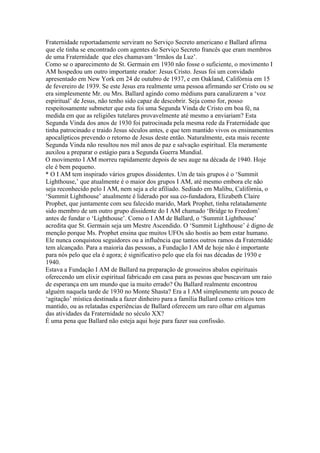 Fraternidade reportadamente serviram no Serviço Secreto americano e Ballard afirma
que ele tinha se encontrado com agentes do Serviço Secreto francês que eram membros
de uma Fraternidade que eles chamavam ‘Irmãos da Luz’.
Como se o aparecimento de St. Germain em 1930 não fosse o suficiente, o movimento I
AM hospedou um outro importante orador: Jesus Cristo. Jesus foi um convidado
apresentado em New York em 24 de outubro de 1937, e em Oakland, Califórnia em 15
de fevereiro de 1939. Se este Jesus era realmente uma pessoa afirmando ser Cristo ou se
era simplesmente Mr. ou Mrs. Ballard agindo como médiuns para canalizarem a ‘voz
espiritual’ de Jesus, não tenho sido capaz de descobrir. Seja como for, posso
respeitosamente submeter que esta foi uma Segunda Vinda de Cristo em boa fé, na
medida em que as religiões tutelares provavelmente até mesmo a enviariam? Esta
Segunda Vinda dos anos de 1930 foi patrocinada pela mesma rede da Fraternidade que
tinha patrocinado e traido Jesus séculos antes, e que tem mantido vivos os ensinamentos
apocalípticos prevendo o retorno de Jesus deste então. Naturalmente, esta mais recente
Segunda Vinda não resultou nos mil anos de paz e salvação espiritual. Ela meramente
auxilou a preparar o estágio para a Segunda Guerra Mundial.
O movimento I AM morreu rapidamente depois de seu auge na década de 1940. Hoje
ele é bem pequeno.
* O I AM tem inspirado vários grupos dissidentes. Um de tais grupos é o ‘Summit
Lighthouse,’ que atualmente é o maior dos grupos I AM, até mesmo embora ele não
seja reconhecido pelo I AM, nem seja a ele afiliado. Sediado em Malibu, Califórnia, o
‘Summit Lighthouse’ atualmente é liderado por sua co-fundadora, Elizabeth Claire
Prophet, que juntamente com seu falecido marido, Mark Prophet, tinha relatadamente
sido membro de um outro grupo dissidente do I AM chamado ‘Bridge to Freedom’
antes de fundar o ‘Lighthouse’. Como o I AM de Ballard, o ‘Summit Lighthouse’
acredita que St. Germain seja um Mestre Ascendido. O ‘Summit Lighthouse’ é digno de
menção porque Ms. Prophet ensina que muitos UFOs são hostis ao bem estar humano.
Ele nunca conquistou seguidores ou a influência que tantos outros ramos da Fraternidde
tem alcançado. Para a maioria das pessoas, a Fundação I AM de hoje não é importante
para nós pelo que ela é agora; é significativo pelo que ela foi nas décadas de 1930 e
1940.
Estava a Fundação I AM de Ballard na preparação de grosseiros abalos espirituais
oferecendo um elixir espiritual fabricado em casa para as pesoas que buscavam um raio
de esperança em um mundo que ia muito errado? Ou Ballard realmente encontrou
alguém naquela tarde de 1930 no Monte Shasta? Era a I AM simplesmente um pouco de
‘agitação’ mística destinada a fazer dinheiro para a família Ballard como críticos tem
mantido, ou as relatadas experiências de Ballard oferecem um raro olhar em algumas
das atividades da Fraternidade no século XX?
É uma pena que Ballard não esteja aqui hoje para fazer sua confissão.
 