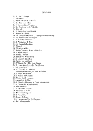 SUMÁRIO
1. A Busca Começa
2. Orientação
3. UFO’s: Verdade ou Ficção
4. Os Deuses do Éden
5. A Irmandade da Serpente
6. Os Construtores de Pirâmides
7. Jehovah
8. O Avental de Melchizedek
9. Deuses e Arianos
10. As Religiões Maverick [As Religiões Dissidentes]
11. Os Profetas da Condenação
12. O Ministério de Jesus
13. O Apocalipse de João
14. As Pragas de Justiano
15. Maomé
16. Messias e Meios
17. Deuse Voadores Sobre a América
18. A Morte Negra
19. Lutero e a Rosa
20. Uma Nova Aristocracia
21. O Dinheiro Divertido
22. Santos que Marcham
23. Willian e Mary Têm Uma Geurra
24. O Novo Amanhecer dos Cavalheiros
25. Os Reis Ratos
26. O Conde de St. Germain
27. Aqui um Cavalheiro, Lá um Cavalheiro...
28. A Fênix Americana
29. O Mundo em Chamas
30. Mestre Smith e o Anjo
31. Apocalipse de Marx
32. O Dinheiro Divertido se Torna Internacional
33. O Paraíso dos Trabalhadores
34. Robô-Sapiens
35. St. Germain Retorna
36. Universo de Pedra
37. Modernos Ezequiéis
38. O Novo Éden
39. Escape do Éden
40. A Natureza de Um Ser Supremo
41. Para o Pesquisador
 