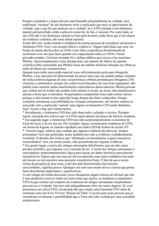 Porque a sanidade e a lógica devem estar baseadas principalmente na verdade, uma
explicação ‘racional’ de um fenômeno seria a explicação que mais se aproximasse da
verdade, seja o que for que pudesse ser a verdade. Se o UFO relatado é um fenômeno
natural mal percebido, então explica-lo como tal, de fato é racional. Por outro lado, se
um UFO não é um fenômeno natural ou feito pelo homem, então dizer que é isto diante
da evidência contrária, não seria afinal racional.
Tendo dito isto, ainda entendo a relutância de muitas pessoas de considerar seriamente o
fenômeno UFO. Este é um assunto difícil e explosivo. Alguns indivíduos que uma vez
foram de mente aberta sobre os UFOs e tem tido a experiência desafortunada de
receberem ovos em suas faces quando eles especularam sobre os UFOs e foram
provados errados. Um bom exemplo foi o debate público que cercou a lua marciana,
Phobos. Aproximadamente a uma década atrás, um número de líderes da opinião
científica tinha especulado que Phobos fosse um satélite artificial colocado em órbita ao
redor de Marte por extraterrestres.
Quando mais tarde uma sonda espacial voou suficientemente perto para fotografar
Phobos, a lua marciana foi demonstrada ser pouco mais que um grande pedaço irregular
de rocha [embora algumas de suas características orbitais permaneçam intrigantes.] Os
cientistas e astrônomos, porque eles sobrevivem baseados em suas boas reputações, não
podem mais suportar tantas manifestações especulativas dessa natureza. Muitas pessoas
que sofrem um tal tombo não podem mais montar o cavalo; ao invés, eles amaldiçoam e
atacam a besta que os derrubou. Pesquisadores competentes hoje estão cientes desses
perigos e eles tentam evitar especular longe demais dos fatos conhecidos. Porque
considero seriamente a possibilidade da visitação extraterrestre, até mesmo embora eu
concorde com a explicação ‘natural’ para alguns avistamentos UFO ainda debatidos
hoje? Assim o faço por muitas razões.
* Inicialmente, o fenômeno UFO tem sido observado e relatado a séculos. Portanto
rejeito a posição dos críticos que os UFOs sejam apenas um pouco do folclore moderno.
* Em segundo lugar, o fenômeno UFO tem sido surpreendenetmente consistente de
local em local, e de era em era. Por exemplo, alguns avistamentos modernos de UFOs
em forma de foguete ou charuto espelham um relato UFO da Arábia do século XV.
* Terceiro lugar, embora seja verdade que alguma evidência duvidosa de ‘antigos
astronautas’ tem sido publicada, assim também tem sido a evidência verdadeiramente
excelente. O desafio dos críticos que “afirmações extraordinárias exigem uma prova
extraordinária” tem, em minha mente, sido preenchidas por alguma evidência.
* Em quarto lugar, a teoria dos antigos astronautas dificilmente seja um não senso
pseudo-científico, que algumas vez é acusada de ser. A teoria dos antigos astronautas é
uma hipótese surpreendentemente lógica para lançar em dados históricos previamente
inexplicáveis. Espero que isto seja um dia reconhecido como uma verdadeira inovação
até mesmo se isto encontre uma oposição considerável hoje. O fato de que a teoria
cresça da pesquisa de área rural, e não dos hall marmorizados das maiores
universidades, significa pouco. Qualquer um com uma mente ativa e curiosa que possa
fazer descobertas importantes e significativas.
A este estágio da minha discussão, posso desapontar alguns leitores ao afirmar que não
é meu propósito escrever ainda um outro tomo que analise os modernos avistamentos
UFO ou que exibam um conjunto de evidências de antigos astronautas simplesmente
para provar a visitação. Isto tem sido adequadamente feito em outros lugares. Se você
permanece um cético UFO, recomendo-lhe que estude outra literatura UFO antes de
continuar com este livro. O livro “Deuses do Éden” é escrito para estas pessoas que já
consideram seriamente a possibilidade que a Terra tem sido visitada por uma sociedade
extraterrestre.
 