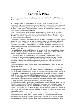 36
Universo de Pedra
“As pessoas não morrerão por negócios, mas apenas por ideais.” - Adolf Hitler em
Mein Kampf
St. Germain e Jesus não foram os únicos messias a aparecerem na década de 1930
sustentando as promessas de uma iminente Utopia. Um outro messias estava ganahando
um grande número de seguidores na Alemanha. Sua ‘Vinda’ era para ser o início do
Milênio. Usando um dos mais importantes simbolos da Fraternidde, a suástica, o nome
desse messias alemão era Adolf Hitler.
Adolf Hitler, com certeza, era o homen empertigado com um bigode de escova de
dentes que se tornou o ditador absoluto da Alemanha e instigou a Segunda Guerra
Mundial. Hitler e seu séquito hoje nos pareceriam cômicos, se não fossem tão trágicas
as consequências de sua loucura.
Durante sua jovem idade adulta antes de subir ao poder, Hitler viveu em Viena. Um dos
amigos de Hitler durante este período foi Walter Johannes Stein. Durante a Segunda
Guerra Mundial, o Dr. Stein se tornou um conselheiro do Primeiro Ministro da
Inglaterra, Sir Winston Churchill. Muito do que o Dr. Stein tinha dizer sobre a vida
inicial de Hitler encontrou seu caminho em um livro intitulado ‘Spear of Destiny’, de
Trevor Ravenscroft.
‘Spear of Destiny’ relata que Hitler tinha se tornado um devoto do misticismo durante
seus dias de grande pobreza em Viena. Entre 1909 e 1913, quando Hitler tinha vinte e
poucos anos, Hitler estava convencido que ele tinha alcançado:
… níveis superiores de consciência por meio de drogas… Hitler fez um estudo
penetrante do ocultismo medieval e do ritual mágico, discutindo com ele [Stein] a
amplitude inteira da leitura política, histórica e filosófica pelo qual ele formulou o que
mais tarde se tornou o Weltanshauung Nazista [um conceito especial da história
humana].
Em sua autobiografia, Mein Kampf, Hitler afirmou a importância deste período em
formar suas ideias.
Hitler não desenvolveu seu ideolgia em um vácuo. Um de seus mentores mais influentes
foi o proprietário vienense de uma livraria chamado Ernst Pretzsche. Pretzsche foi
descrito pelo Dr. Stein como um homem de aparência malévola com algo de aparência
de um sapo. Pretzsche era um devoto do misticismo germãnico que estava pregando a
vinda de uma super-raça ariana. Hitler frequentava a loja de Pretzsche e empenhava
livros lá quando precisava de dinheiro. Durante estas visitas, Pretzsche doutrinava
Hitler no misticismo germânico e com sucesso encorajou-o a usar drogas alucinógenas
[o peiote] como um instrumento para alcançar iluminação mística.
Como foi demonstrado, Pretzsche era associado a um homem chamado Guido von List.
Von List era um membro fundador e figura importante em uma loja oculta que usava
uma suástica ao invés de uma cruz em seus rituais. Antes que ele caisse caisse em
desgraça e precisasse fugir de Viena, von List tinha conquistado uma grande audiência
por seus escritos místicos germânicos. Hitler se tornou um membro desta audiência por
meio de Pretzsche.
De volta ao seu cômodo na pensão vienense, o jovem Hitler avidamente buscava os
panfletos e livros expondo sobre o destino místico da Alemanha e a vinda de uma
superraça ariana. Segundo alguns destes tratados, os arianos foram criados por uma
superraça extraterrestre de gigantes. Hitler se tornou um crente ardente destas ideias e
 