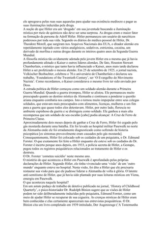 ele apregoava pelas ruas suas aquarelas para ajudar sua existência medíocre e pagar as
suas iluminações induzidas pela droga.
A noção de que Hitler era um ‘drogado’ em sua juventude buscando a iluminação
mística por meio de químicos não deve ser uma surpresa. As drogas eram o maior fator
na formação da persona de Adolf Hitler. Hitler permaneceu um usuário de narcóticos
poderosos por toda sua vida. Segundo os diários do médico pessoal de Hitler, Dr.
Theodore Morell, que surgiram nos Arquivos Nacionais dos EUA, o ditador alemão era
repetidamente injetado com vários analgésicos, sedativos, estricnina, cocaína, um
derivado de morfina e outras drogas durante os inteiros quatro anos da Segunda Guerra
Mundial.
A filosofia mística tão avidamente adotada pelo jovem Hitler era a mesma que já havia
profundamente afetado o Kaiser e outros líderes alemães. De fato, Houston Stewart
Chamberlain, o místico que tanto havia influenciado o Kaiser, anos mais tarde declarou
Hitler a ser profetizado o messia alemão. Em 25 de setembro de 1925, o jornal nazista,
Volkischer Beobachter, celebrou o 70.o aniversário de Chamberlain e declarou seu
trabalho, ‘Foundations of the Twentieth Century’, ser ‘O Evangelho do Movimento
Nazista’. Como recordamos, o Kaiser considerava o mesmo livro ter sido enviado por
Deus.
A estrada política de Hitler começou como um soldado alemão durante a Primeira
Guerra Mundial. Quando a guerra irrompeu, Hitler se alistou. Ele permaneceu muito
preocupado quanto ao destino místico da Alemanha e continuou a ponderar a questão
ariana enquanto combatia nos campos. Isto o tornou muito impopular entre seus colegas
soldados, que estavam mais preocupados com alimentos, licenças, mulheres e um fim
para a guerra que quase todos eles detestavam. Hitler, por outro lado, florescia no
ambiente espinhoso da guerra e se distinguiu como soldado. Ele ganhou a mais alta
recompensa que um soldado de seu escalão [cabo] podia alcançar: A Cruz de Ferro de
Primeira Classe.
Aproximadamente dois meses depois de ganhar a Cruz de Ferro, Hitler foi cegado pelo
gás mostarda durante uma batalha. Ele foi levado ao hospital militar Pasewalk no norte
da Alemanha onde ele foi erradamente diagnosticado como sofrendo de histeria
psicopática [os sintomas provavelmente eram causados pelo gás mostarda].
Consequentemente, Hitler foi colocado sob os cuidados de um psiquiatra, o Dr. Edmund
Forster. O que exatamente foi feito a Hitler enquanto ele esteve sob os cuidados do Dr.
Forster é incerto porque anos depois, em 1933, a polícia secreta de Hitler, a Gestapo,
pegou todos os registros psiquiátricos relacionados ao tratamento de Hitler e os
destruiu.
O Dr. Forster ‘cometeu suicídio’ neste mesmo ano.
O mistério do que aconteceu a Hitler em Pasewalk é aprofundado pelas próprias
declarações de Hitler. Segundo Hitler, ele tinha vivenciado uma ‘visão’ de um ‘outro
mundo’ enquanto esteve no hospital. Nesta visão, foi dito a Hitler que ele precisaria
restaurar sua visão para que ele pudesse liderar a Alemanha de volta à glória. O latente
anti-semitismo de Hitler, que já havia sido plantado por suas leituras místicas em Viena,
emergiu em Pasewalk.
O que aconteceu naquele hospital?
Em um astuto pedaço de trabalho de detetive publicado no jornal, ‘History of Childhood
Quarterly’, o psico-historiador Dr. Rudolph Binion sugere que as visões de Hitler
podem ter sido deliberadamente induzidas pelo psiquiatra, Edmund Forster, como um
meio de ajudar Hitler se recuperar de sua cegueira. As crenças místicas de Hitler eram
bem conhecidas e elas certamente apareceram nas entrevistas psiquiátricas. O Dr.
Binion cita um livro completado em 1939 intitulado, Der Augenzeuge (’A Testemunha
 
